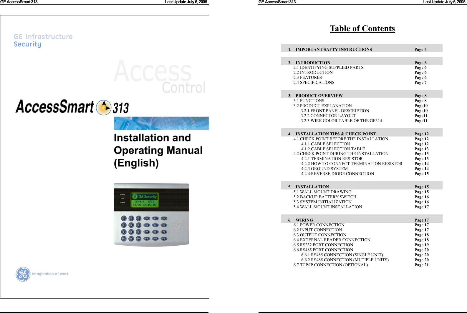 GE AccessSmart 313                                                                                         Last Update July 6, 2005   GE AccessSmart 313                                                                                         Last Update July 6, 2005   Table of Contents  1.  IMPORTANT SAFTY INSTRUCTIONS      Page 4  2.  INTRODUCTION               Page 6 2.1 IDENTIFYING SUPPLIED PARTS        Page 6 2.2 INTRODUCTION      Page 6 2.3 FEATURES       Page 6 2.4 SPECIFICATIONS      Page 7  3.  PRODUCT OVERVIEW              Page 8 3.1 FUNCTIONS       Page 8 3.2 PRODUCT EXPLANATION        Page10 3.2.1 FRONT PANEL DESCRIPTION      Page10 3.2.2 CONNECTOR LAYOUT    Page11 3.2.3 WIRE COLOR TABLE OF THE GE314    Page11  4.  INSTALLATION TIPS &amp; CHECK POINT           Page 12 4.1 CHECK POINT BEFORE THE INSTALLATION      Page 12 4.1.1 CABLE SELECTION          Page 12 4.1.2 CABLE SELECTION TABLE        Page 13 4.2 CHECK POINT DURING THE INSTALLATION      Page 13 4.2.1 TERMINATION RESISTOR        Page 13 4.2.2 HOW TO CONNECT TERMINATION RESISTOR    Page 14 4.2.3 GROUND SYSTEM     Page 14 4.2.4 REVERSE DIODE CONNECTION        Page 15  5.  INSTALLATION               Page 15 5.1 WALL MOUNT DRAWING          Page 15 5.2 BACKUP BATTERY SWITCH     Page 16 5.3 SYSTEM INITIALIZATION            Page 16 5.4 WALL MOUNT INSTALLATION        Page 17  6.  WIRING                 Page 17 6.1 POWER CONNECTION     Page 17 6.2 INPUT CONNECTION      Page 17 6.3 OUTPUT CONNECTION          Page 18 6.4 EXTERNAL READER CONNECTION        Page 18 6.5 RS232 PORT CONNECTION          Page 19 6.6 RS485 PORT CONNECTION          Page 20 6.6.1 RS485 CONNECTION (SINGLE UNIT)      Page 20 6.6.2 RS485 CONNECTION (MUTIPLE UNITS)      Page 20 6.7 TCP/IP CONNECTION (OPTIONAL)        Page 21        