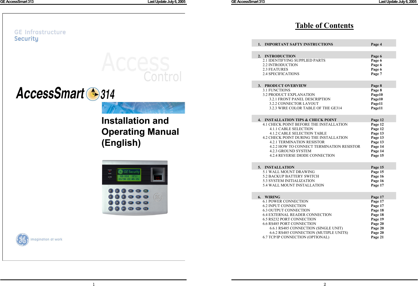 GE AccessSmart 313                                                                                         Last Update July 6, 2005   1   GE AccessSmart 313                                                                                         Last Update July 6, 2005   2Table of Contents  1.  IMPORTANT SAFTY INSTRUCTIONS      Page 4  2.  INTRODUCTION               Page 6 2.1 IDENTIFYING SUPPLIED PARTS        Page 6 2.2 INTRODUCTION      Page 6 2.3 FEATURES       Page 6 2.4 SPECIFICATIONS      Page 7  3.  PRODUCT OVERVIEW              Page 8 3.1 FUNCTIONS       Page 8 3.2 PRODUCT EXPLANATION        Page10 3.2.1 FRONT PANEL DESCRIPTION      Page10 3.2.2 CONNECTOR LAYOUT    Page11 3.2.3 WIRE COLOR TABLE OF THE GE314    Page11  4.  INSTALLATION TIPS &amp; CHECK POINT           Page 12 4.1 CHECK POINT BEFORE THE INSTALLATION      Page 12 4.1.1 CABLE SELECTION          Page 12 4.1.2 CABLE SELECTION TABLE        Page 13 4.2 CHECK POINT DURING THE INSTALLATION      Page 13 4.2.1 TERMINATION RESISTOR        Page 13 4.2.2 HOW TO CONNECT TERMINATION RESISTOR    Page 14 4.2.3 GROUND SYSTEM     Page 14 4.2.4 REVERSE DIODE CONNECTION        Page 15  5.  INSTALLATION               Page 15 5.1 WALL MOUNT DRAWING          Page 15 5.2 BACKUP BATTERY SWITCH     Page 16 5.3 SYSTEM INITIALIZATION            Page 16 5.4 WALL MOUNT INSTALLATION        Page 17  6.  WIRING                 Page 17 6.1 POWER CONNECTION     Page 17 6.2 INPUT CONNECTION      Page 17 6.3 OUTPUT CONNECTION          Page 18 6.4 EXTERNAL READER CONNECTION        Page 18 6.5 RS232 PORT CONNECTION          Page 19 6.6 RS485 PORT CONNECTION          Page 20 6.6.1 RS485 CONNECTION (SINGLE UNIT)      Page 20 6.6.2 RS485 CONNECTION (MUTIPLE UNITS)      Page 20 6.7 TCP/IP CONNECTION (OPTIONAL)        Page 21        