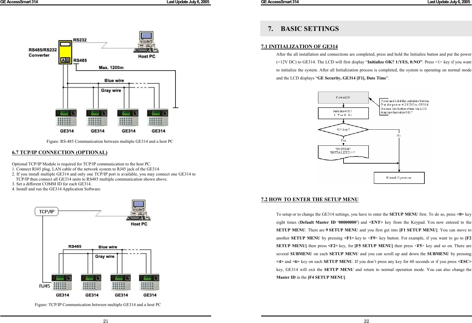 GE AccessSmart 314                                                                                         Last Update July 6, 2005   21  Figure: RS-485 Communication between multiple GE314 and a host PC  6.7 TCP/IP CONNECTION (OPTIONAL)  Optional TCP/IP Module is required for TCP/IP communication to the host PC. 1. Connect RJ45 plug, LAN cable of the network system to RJ45 jack of the GE314. 2. If you install multiple GE314 and only one TCP/IP port is available, you may connect one GE314 to TCP/IP then connect all GE314 units to RS485 multiple communication shown above. 3. Set a different COMM ID for each GE314. 4. Install and run the GE314 Application Software.  Figure: TCP/IP Communication between multiple GE314 and a host PC GE AccessSmart 314                                                                                         Last Update July 6, 2005   227.  BASIC SETTINGS    7.1 INITIALIZATION OF GE314 After the all installation and connections are completed, press and hold the Initialize button and put the power (+12V DC) to GE314. The LCD will first display “Initialize OK? 1:YES, 0:NO”. Press &lt;1&gt; key if you want to initialize the system. After all Initialization process is completed, the system is operating on normal mode and the LCD displays “GE Security, GE314 [F1], Date Time”.                   7.2 HOW TO ENTER THE SETUP MENU  To setup or to change the GE314 settings, you have to enter the SETUP MENU first. To do so, press &lt;0&gt; key eight times (Default Master ID ‘00000000’) and &lt;ENT&gt;  key from the Keypad. You now entered to the SETUP MENU. There are 9 SETUP MENU and you first get into [F1 SETUP MENU]. You can move to another  SETUP MENU by pressing &lt;F1&gt; key to &lt;F9&gt; key button. For example, if you want to go to [F2 SETUP MENU] then press &lt;F2&gt; key, for [F5 SETUP MENU] then press &lt;F5&gt; key and so on. There are several SUBMENU on each SETUP MENU and you can scroll up and down the SUBMENU by pressing &lt;4&gt; and &lt;6&gt; key on each SETUP MENU. If you don’t press any key for 60 seconds or if you press &lt;ESC&gt; key, GE314 will exit the SETUP MENU and return to normal operation mode. You can also change the Master ID in the [F4 SETUP MENU]. 