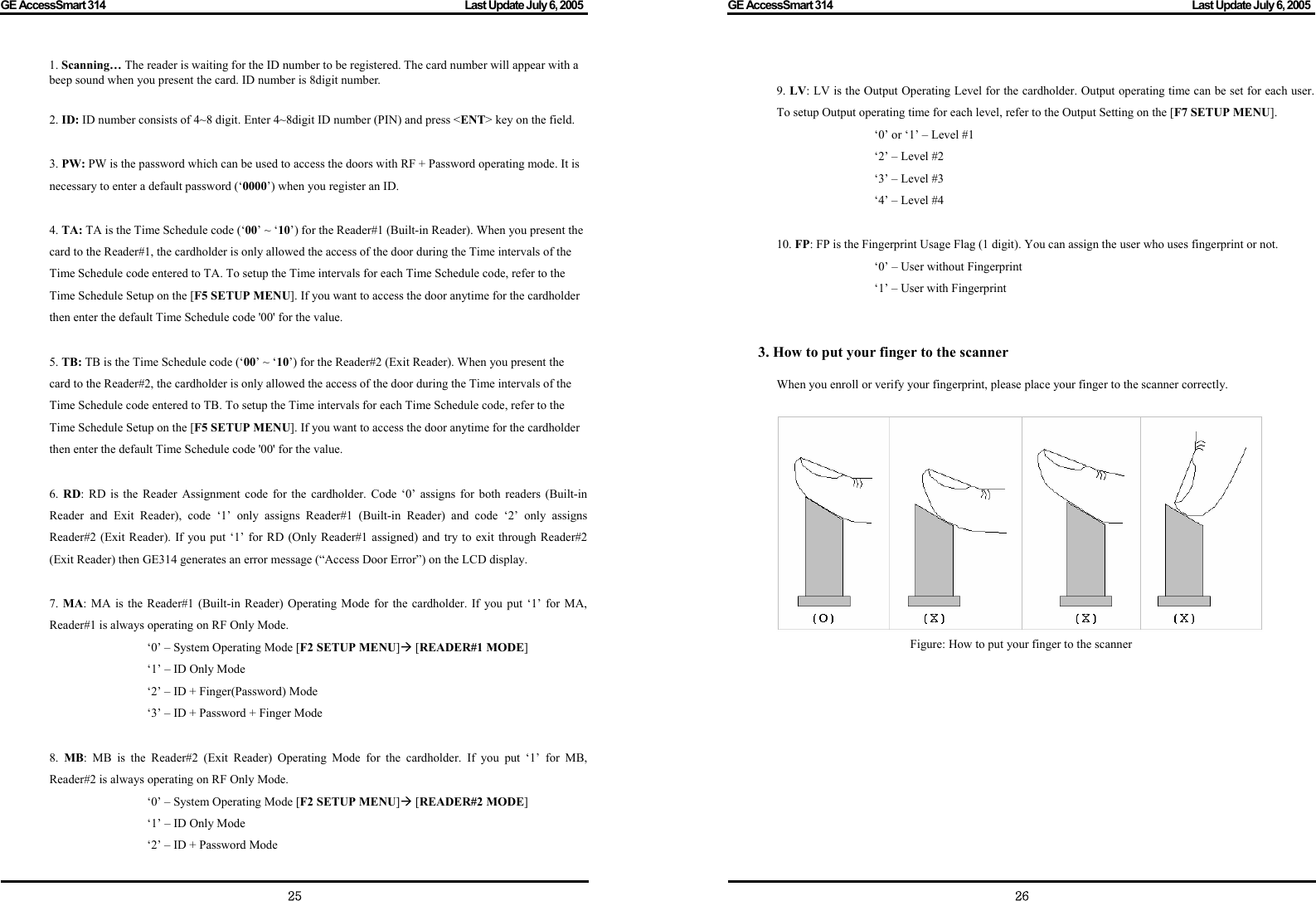 GE AccessSmart 314                                                                                         Last Update July 6, 2005   25 1. Scanning… The reader is waiting for the ID number to be registered. The card number will appear with a beep sound when you present the card. ID number is 8digit number.  2. ID: ID number consists of 4~8 digit. Enter 4~8digit ID number (PIN) and press &lt;ENT&gt; key on the field.  3. PW: PW is the password which can be used to access the doors with RF + Password operating mode. It is necessary to enter a default password (‘0000’) when you register an ID.  4. TA: TA is the Time Schedule code (‘00’ ~ ‘10’) for the Reader#1 (Built-in Reader). When you present the card to the Reader#1, the cardholder is only allowed the access of the door during the Time intervals of the Time Schedule code entered to TA. To setup the Time intervals for each Time Schedule code, refer to the Time Schedule Setup on the [F5 SETUP MENU]. If you want to access the door anytime for the cardholder then enter the default Time Schedule code &apos;00&apos; for the value.  5. TB: TB is the Time Schedule code (‘00’ ~ ‘10’) for the Reader#2 (Exit Reader). When you present the card to the Reader#2, the cardholder is only allowed the access of the door during the Time intervals of the Time Schedule code entered to TB. To setup the Time intervals for each Time Schedule code, refer to the Time Schedule Setup on the [F5 SETUP MENU]. If you want to access the door anytime for the cardholder then enter the default Time Schedule code &apos;00&apos; for the value.  6.  RD: RD is the Reader Assignment code for the cardholder. Code ‘0’ assigns for both readers (Built-in Reader and Exit Reader), code ‘1’ only assigns Reader#1 (Built-in Reader) and code ‘2’ only assigns Reader#2 (Exit Reader). If you put ‘1’ for RD (Only Reader#1 assigned) and try to exit through Reader#2 (Exit Reader) then GE314 generates an error message (“Access Door Error”) on the LCD display.       7.  MA: MA is the Reader#1 (Built-in Reader) Operating Mode for the cardholder. If you put ‘1’ for MA, Reader#1 is always operating on RF Only Mode.   ‘0’ – System Operating Mode [F2 SETUP MENU]Æ [READER#1 MODE]   ‘1’ – ID Only Mode   ‘2’ – ID + Finger(Password) Mode   ‘3’ – ID + Password + Finger Mode  8.  MB: MB is the Reader#2 (Exit Reader) Operating Mode for the cardholder. If you put ‘1’ for MB, Reader#2 is always operating on RF Only Mode.   ‘0’ – System Operating Mode [F2 SETUP MENU]Æ [READER#2 MODE]   ‘1’ – ID Only Mode   ‘2’ – ID + Password Mode GE AccessSmart 314                                                                                         Last Update July 6, 2005   26 9. LV: LV is the Output Operating Level for the cardholder. Output operating time can be set for each user. To setup Output operating time for each level, refer to the Output Setting on the [F7 SETUP MENU].   ‘0’ or ‘1’ – Level #1   ‘2’ – Level #2   ‘3’ – Level #3   ‘4’ – Level #4  10. FP: FP is the Fingerprint Usage Flag (1 digit). You can assign the user who uses fingerprint or not.   ‘0’ – User without Fingerprint  ‘1’ – User with Fingerprint   3. How to put your finger to the scanner    When you enroll or verify your fingerprint, please place your finger to the scanner correctly.   Figure: How to put your finger to the scanner         