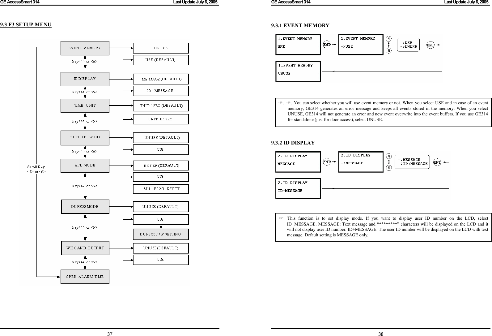 GE AccessSmart 314                                                                                         Last Update July 6, 2005   37 9.3 F3 SETUP MENU         GE AccessSmart 314                                                                                         Last Update July 6, 2005   389.3.1 EVENT MEMORY                     9.3.2 ID DISPLAY                 ☞.  ☞. You can select whether you will use event memory or not. When you select USE and in case of an event memory, GE314 generates an error message and keeps all events stored in the memory. When you select UNUSE, GE314 will not generate an error and new event overwrite into the event buffers. If you use GE314 for standalone (just for door access), select UNUSE. ☞.  This function is to set display mode. If you want to display user ID number on the LCD, select ID+MESSAGE. MESSAGE: Text message and “********” characters will be displayed on the LCD and it will not display user ID number. ID+MESSAGE: The user ID number will be displayed on the LCD with text message. Default setting is MESSAGE only. 
