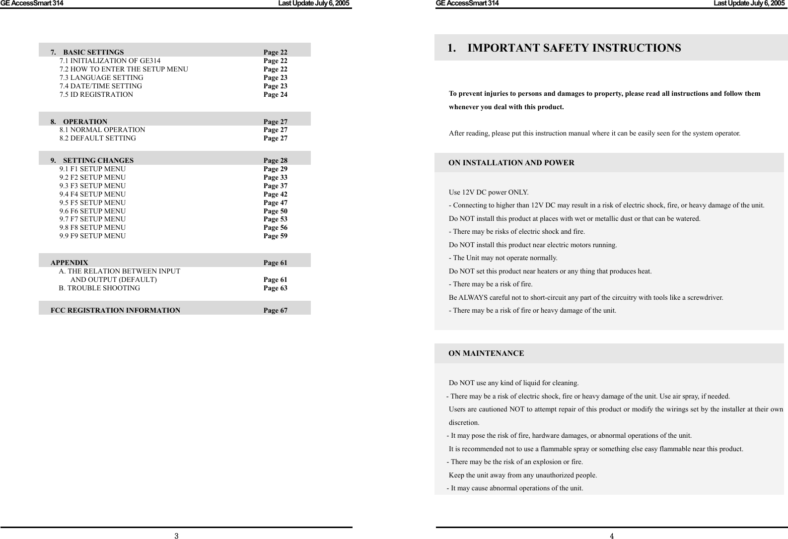 GE AccessSmart 314                                                                                         Last Update July 6, 2005   3  7.  BASIC SETTINGS               Page 22 7.1 INITIALIZATION OF GE314        Page 22 7.2 HOW TO ENTER THE SETUP MENU      Page 22 7.3 LANGUAGE SETTING     Page 23 7.4 DATE/TIME SETTING     Page 23 7.5 ID REGISTRATION     Page 24  8.  OPERATION                 Page 27 8.1 NORMAL OPERATION     Page 27 8.2 DEFAULT SETTING      Page 27  9.  SETTING CHANGES               Page 28 9.1 F1 SETUP MENU     Page 29 9.2 F2 SETUP MENU     Page 33 9.3 F3 SETUP MENU     Page 37 9.4 F4 SETUP MENU     Page 42 9.5 F5 SETUP MENU     Page 47 9.6 F6 SETUP MENU     Page 50 9.7 F7 SETUP MENU     Page 53 9.8 F8 SETUP MENU     Page 56 9.9 F9 SETUP MENU     Page 59  APPENDIX                 Page 61    A. THE RELATION BETWEEN INPUT   AND OUTPUT (DEFAULT)            Page 61   B. TROUBLE SHOOTING          Page 63  FCC REGISTRATION INFORMATION      Page 67               GE AccessSmart 314                                                                                         Last Update July 6, 2005   41.  IMPORTANT SAFETY INSTRUCTIONS      To prevent injuries to persons and damages to property, please read all instructions and follow them whenever you deal with this product.  After reading, please put this instruction manual where it can be easily seen for the system operator.  ON INSTALLATION AND POWER  Use 12V DC power ONLY. - Connecting to higher than 12V DC may result in a risk of electric shock, fire, or heavy damage of the unit. Do NOT install this product at places with wet or metallic dust or that can be watered. - There may be risks of electric shock and fire. Do NOT install this product near electric motors running. - The Unit may not operate normally. Do NOT set this product near heaters or any thing that produces heat. - There may be a risk of fire. Be ALWAYS careful not to short-circuit any part of the circuitry with tools like a screwdriver. - There may be a risk of fire or heavy damage of the unit.   ON MAINTENANCE  Do NOT use any kind of liquid for cleaning. - There may be a risk of electric shock, fire or heavy damage of the unit. Use air spray, if needed.   Users are cautioned NOT to attempt repair of this product or modify the wirings set by the installer at their own discretion. - It may pose the risk of fire, hardware damages, or abnormal operations of the unit.     It is recommended not to use a flammable spray or something else easy flammable near this product. - There may be the risk of an explosion or fire.   Keep the unit away from any unauthorized people.   - It may cause abnormal operations of the unit.    