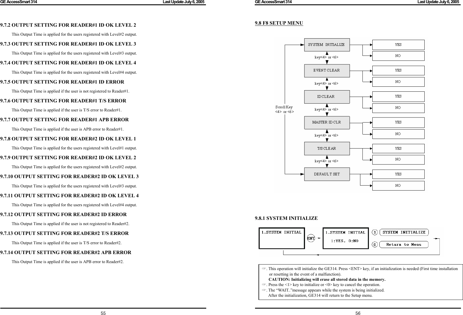 GE AccessSmart 314                                                                                         Last Update July 6, 2005   55 9.7.2 OUTPUT SETTING FOR READER#1 ID OK LEVEL 2 This Output Time is applied for the users registered with Level#2 output. 9.7.3 OUTPUT SETTING FOR READER#1 ID OK LEVEL 3 This Output Time is applied for the users registered with Level#3 output. 9.7.4 OUTPUT SETTING FOR READER#1 ID OK LEVEL 4 This Output Time is applied for the users registered with Level#4 output. 9.7.5 OUTPUT SETTING FOR READER#1 ID ERROR This Output Time is applied if the user is not registered to Reader#1. 9.7.6 OUTPUT SETTING FOR READER#1 T/S ERROR This Output Time is applied if the user is T/S error to Reader#1. 9.7.7 OUTPUT SETTING FOR READER#1 APB ERROR This Output Time is applied if the user is APB error to Reader#1. 9.7.8 OUTPUT SETTING FOR READER#2 ID OK LEVEL 1 This Output Time is applied for the users registered with Level#1 output. 9.7.9 OUTPUT SETTING FOR READER#2 ID OK LEVEL 2 This Output Time is applied for the users registered with Level#2 output. 9.7.10 OUTPUT SETTING FOR READER#2 ID OK LEVEL 3 This Output Time is applied for the users registered with Level#3 output. 9.7.11 OUTPUT SETTING FOR READER#2 ID OK LEVEL 4 This Output Time is applied for the users registered with Level#4 output. 9.7.12 OUTPUT SETTING FOR READER#2 ID ERROR This Output Time is applied if the user is not registered to Reader#2. 9.7.13 OUTPUT SETTING FOR READER#2 T/S ERROR This Output Time is applied if the user is T/S error to Reader#2. 9.7.14 OUTPUT SETTING FOR READER#2 APB ERROR This Output Time is applied if the user is APB error to Reader#2.       GE AccessSmart 314                                                                                         Last Update July 6, 2005   569.8 F8 SETUP MENU        9.8.1 SYSTEM INITIALIZE                ☞. This operation will initialize the GE314. Press &lt;ENT&gt; key, if an initialization is needed (First time installation or resetting in the event of a malfunction).   CAUTION: Initializing will erase all stored data in the memory. ☞. Press the &lt;1&gt; key to initialize or &lt;0&gt; key to cancel the operation. ☞. The “WAIT..”message appears while the system is being initialized. After the initialization, GE314 will return to the Setup menu.     