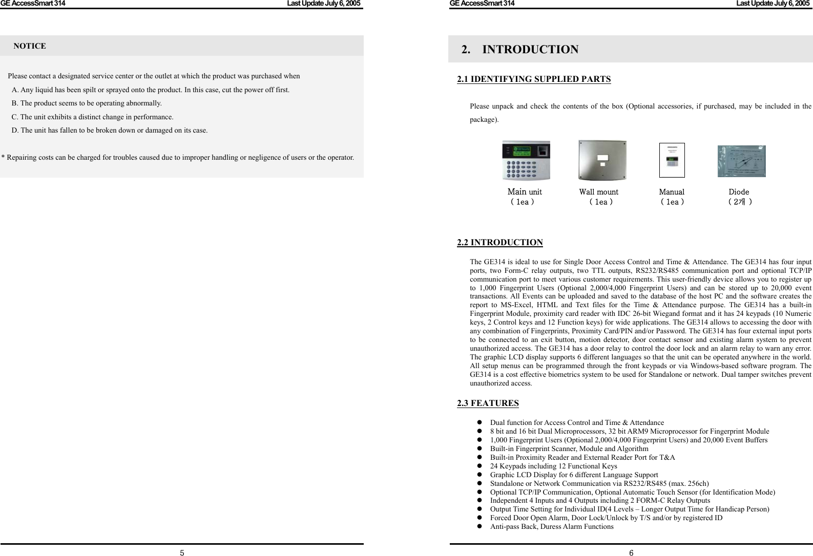 GE AccessSmart 314                                                                                         Last Update July 6, 2005   5 NOTICE  Please contact a designated service center or the outlet at which the product was purchased when       A. Any liquid has been spilt or sprayed onto the product. In this case, cut the power off first. B. The product seems to be operating abnormally. C. The unit exhibits a distinct change in performance. D. The unit has fallen to be broken down or damaged on its case.    * Repairing costs can be charged for troubles caused due to improper handling or negligence of users or the operator.                                     GE AccessSmart 314                                                                                         Last Update July 6, 2005   62.  INTRODUCTION     2.1 IDENTIFYING SUPPLIED PARTS  Please unpack and check the contents of the box (Optional accessories, if purchased, may be included in the package).     Main unit          Wall mount           Manual            Diode ( 1ea )               ( 1ea )             ( 1ea )            ( 2개  )    2.2 INTRODUCTION  The GE314 is ideal to use for Single Door Access Control and Time &amp; Attendance. The GE314 has four input ports, two Form-C relay outputs, two TTL outputs, RS232/RS485 communication port and optional TCP/IP communication port to meet various customer requirements. This user-friendly device allows you to register up to 1,000 Fingerprint Users (Optional 2,000/4,000 Fingerprint Users) and can be stored up to 20,000 event transactions. All Events can be uploaded and saved to the database of the host PC and the software creates the report to MS-Excel, HTML and Text files for the Time &amp; Attendance purpose. The GE314 has a built-in Fingerprint Module, proximity card reader with IDC 26-bit Wiegand format and it has 24 keypads (10 Numeric keys, 2 Control keys and 12 Function keys) for wide applications. The GE314 allows to accessing the door with any combination of Fingerprints, Proximity Card/PIN and/or Password. The GE314 has four external input ports to be connected to an exit button, motion detector, door contact sensor and existing alarm system to prevent unauthorized access. The GE314 has a door relay to control the door lock and an alarm relay to warn any error. The graphic LCD display supports 6 different languages so that the unit can be operated anywhere in the world. All setup menus can be programmed through the front keypads or via Windows-based software program. The GE314 is a cost effective biometrics system to be used for Standalone or network. Dual tamper switches prevent unauthorized access.  2.3 FEATURES  z Dual function for Access Control and Time &amp; Attendance z 8 bit and 16 bit Dual Microprocessors, 32 bit ARM9 Microprocessor for Fingerprint Module z 1,000 Fingerprint Users (Optional 2,000/4,000 Fingerprint Users) and 20,000 Event Buffers z Built-in Fingerprint Scanner, Module and Algorithm z Built-in Proximity Reader and External Reader Port for T&amp;A z 24 Keypads including 12 Functional Keys z Graphic LCD Display for 6 different Language Support z Standalone or Network Communication via RS232/RS485 (max. 256ch) z Optional TCP/IP Communication, Optional Automatic Touch Sensor (for Identification Mode) z Independent 4 Inputs and 4 Outputs including 2 FORM-C Relay Outputs z Output Time Setting for Individual ID(4 Levels – Longer Output Time for Handicap Person) z Forced Door Open Alarm, Door Lock/Unlock by T/S and/or by registered ID z Anti-pass Back, Duress Alarm Functions 