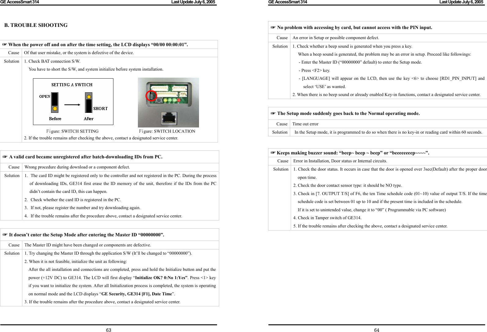 GE AccessSmart 314                                                                                         Last Update July 6, 2005   63 B. TROUBLE SHOOTING   ☞ A valid card became unregistered after batch-downloading IDs from PC. Cause  Wrong procedure during download or a component defect. Solution 1. The card ID might be registered only to the controller and not registered in the PC. During the process of downloading IDs, GE314 first erase the ID memory of the unit, therefore if the IDs from the PC didn’t contain the card ID, this can happen.   2. Check whether the card ID is registered in the PC. 3. If not, please register the number and try downloading again. 4. If the trouble remains after the procedure above, contact a designated service center.  ☞ It doesn’t enter the Setup Mode after entering the Master ID “00000000”. Cause  The Master ID might have been changed or components are defective. Solution  1. Try changing the Master ID through the application S/W (It’ll be changed to “00000000”). 2. When it is not feasible, initialize the unit as following:   After the all installation and connections are completed, press and hold the Initialize button and put the power (+12V DC) to GE314. The LCD will first display “Initialize OK? 0:No 1:Yes”. Press &lt;1&gt; key if you want to initialize the system. After all Initialization process is completed, the system is operating on normal mode and the LCD displays “GE Security, GE314 [F1], Date Time”. 3. If the trouble remains after the procedure above, contact a designated service center.    ☞ When the power off and on after the time setting, the LCD displays “00/00 00:00:01”.   Cause  Of that user mistake, or the system is defective of the device. Solution  1. Check BAT connection S/W.   You have to short the S/W, and system initialize before system installation.                                                    Figure: SWITCH SETTING                  Figure: SWITCH LOCATION 2. If the trouble remains after checking the above, contact a designated service center. GE AccessSmart 314                                                                                         Last Update July 6, 2005   64☞ No problem with accessing by card, but cannot access with the PIN input. Cause  An error in Setup or possible component defect. Solution  1. Check whether a beep sound is generated when you press a key. When a beep sound is generated, the problem may be an error in setup. Proceed like followings: - Enter the Master ID (“00000000” default) to enter the Setup mode. - Press &lt;F2&gt; key.   - [LANGUAGE] will appear on the LCD, then use the key &lt;6&gt; to choose [RD1_PIN_INPUT] and select ‘USE’ as wanted. 2. When there is no beep sound or already enabled Key-in functions, contact a designated service center.  ☞ The Setup mode suddenly goes back to the Normal operating mode. Cause  Time out error Solution    In the Setup mode, it is programmed to do so when there is no key-in or reading card within 60 seconds.    ☞ Keeps making buzzer sound: “beep~ beep ~ beep” or “beeeeeeeep~~~~”. Cause Error in Installation, Door status or Internal circuits. Solution 1. Check the door status. It occurs in case that the door is opened over 3sec(Default) after the proper door open time.   2. Check the door contact sensor type: it should be NO type. 3. Check in [7. OUTPUT T/S] of F6, the ten Time schedule code (01~10) value of output T/S. If the time schedule code is set between 01 up to 10 and if the present time is included in the schedule.   If it is set to unintended value, change it to “00” ( Programmable via PC software) 4. Check in Tamper switch of GE314.     5. If the trouble remains after checking the above, contact a designated service center. 