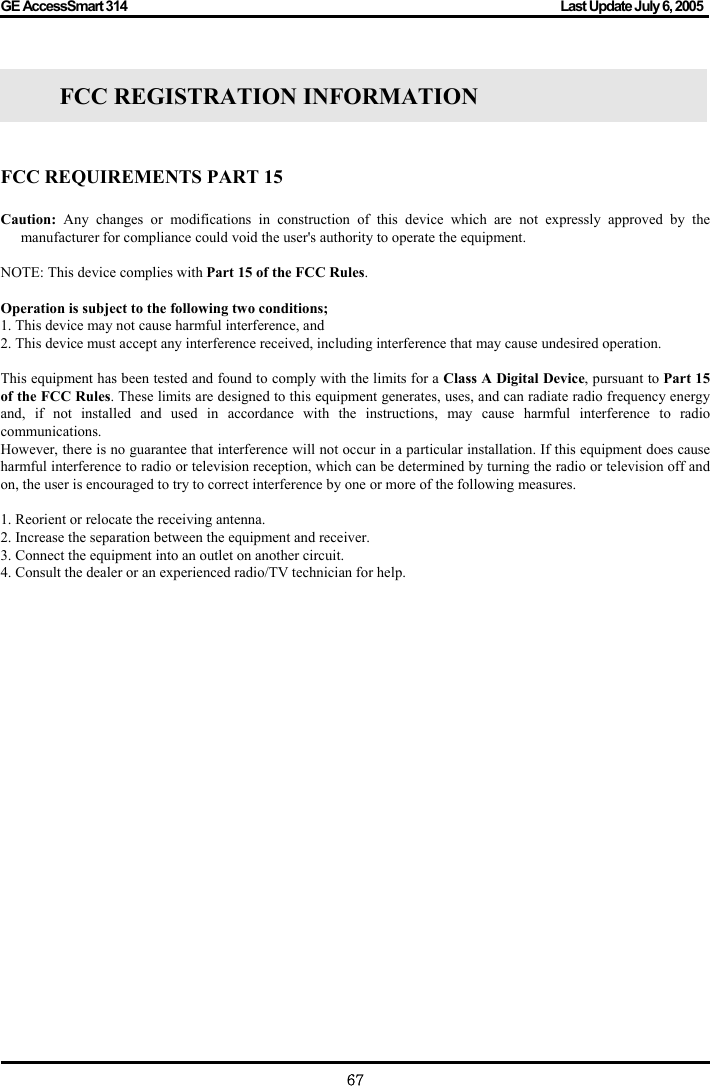 GE AccessSmart 314                                                                                         Last Update July 6, 2005   67  FCC REGISTRATION INFORMATION     FCC REQUIREMENTS PART 15  Caution: Any changes or modifications in construction of this device which are not expressly approved by the manufacturer for compliance could void the user&apos;s authority to operate the equipment.  NOTE: This device complies with Part 15 of the FCC Rules.  Operation is subject to the following two conditions; 1. This device may not cause harmful interference, and 2. This device must accept any interference received, including interference that may cause undesired operation.  This equipment has been tested and found to comply with the limits for a Class A Digital Device, pursuant to Part 15 of the FCC Rules. These limits are designed to this equipment generates, uses, and can radiate radio frequency energy and, if not installed and used in accordance with the instructions, may cause harmful interference to radio communications. However, there is no guarantee that interference will not occur in a particular installation. If this equipment does cause harmful interference to radio or television reception, which can be determined by turning the radio or television off and on, the user is encouraged to try to correct interference by one or more of the following measures.  1. Reorient or relocate the receiving antenna. 2. Increase the separation between the equipment and receiver. 3. Connect the equipment into an outlet on another circuit. 4. Consult the dealer or an experienced radio/TV technician for help.                  