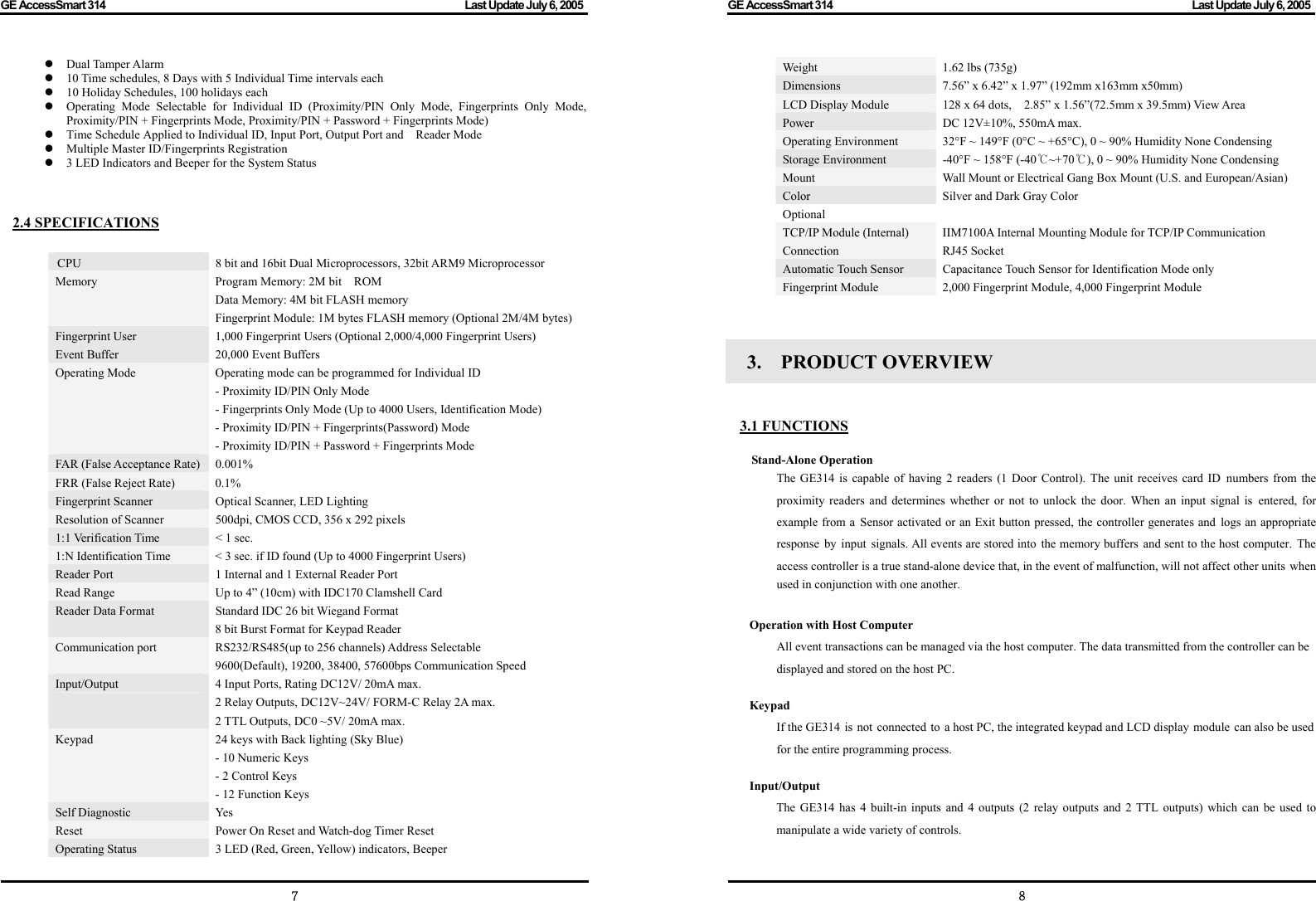 GE AccessSmart 314                                                                                         Last Update July 6, 2005   7 z Dual Tamper Alarm z 10 Time schedules, 8 Days with 5 Individual Time intervals each z 10 Holiday Schedules, 100 holidays each z Operating Mode Selectable for Individual ID (Proximity/PIN Only Mode, Fingerprints Only Mode, Proximity/PIN + Fingerprints Mode, Proximity/PIN + Password + Fingerprints Mode) z Time Schedule Applied to Individual ID, Input Port, Output Port and    Reader Mode z Multiple Master ID/Fingerprints Registration z 3 LED Indicators and Beeper for the System Status   2.4 SPECIFICATIONS    CPU  8 bit and 16bit Dual Microprocessors, 32bit ARM9 Microprocessor Memory  Program Memory: 2M bit    ROM Data Memory: 4M bit FLASH memory Fingerprint Module: 1M bytes FLASH memory (Optional 2M/4M bytes)Fingerprint User Event Buffer 1,000 Fingerprint Users (Optional 2,000/4,000 Fingerprint Users) 20,000 Event Buffers Operating Mode  Operating mode can be programmed for Individual ID - Proximity ID/PIN Only Mode - Fingerprints Only Mode (Up to 4000 Users, Identification Mode) - Proximity ID/PIN + Fingerprints(Password) Mode - Proximity ID/PIN + Password + Fingerprints Mode FAR (False Acceptance Rate) 0.001% FRR (False Reject Rate)  0.1% Fingerprint Scanner  Optical Scanner, LED Lighting Resolution of Scanner  500dpi, CMOS CCD, 356 x 292 pixels 1:1 Verification Time  &lt; 1 sec. 1:N Identification Time  &lt; 3 sec. if ID found (Up to 4000 Fingerprint Users) Reader Port  1 Internal and 1 External Reader Port Read Range  Up to 4” (10cm) with IDC170 Clamshell Card Reader Data Format  Standard IDC 26 bit Wiegand Format 8 bit Burst Format for Keypad Reader Communication port  RS232/RS485(up to 256 channels) Address Selectable 9600(Default), 19200, 38400, 57600bps Communication Speed Input/Output  4 Input Ports, Rating DC12V/ 20mA max. 2 Relay Outputs, DC12V~24V/ FORM-C Relay 2A max. 2 TTL Outputs, DC0 ~5V/ 20mA max. Keypad  24 keys with Back lighting (Sky Blue) - 10 Numeric Keys - 2 Control Keys - 12 Function Keys Self Diagnostic  Yes Reset  Power On Reset and Watch-dog Timer Reset Operating Status  3 LED (Red, Green, Yellow) indicators, Beeper GE AccessSmart 314                                                                                         Last Update July 6, 2005   8Weight 1.62 lbs (735g) Dimensions  7.56” x 6.42” x 1.97” (192mm x163mm x50mm) LCD Display Module  128 x 64 dots,    2.85” x 1.56”(72.5mm x 39.5mm) View Area Power  DC 12V±10%, 550mA max. Operating Environment  32°F ~ 149°F (0°C ~ +65°C), 0 ~ 90% Humidity None Condensing Storage Environment  -40°F ~ 158°F (-40 ~+70℃℃), 0 ~ 90% Humidity None Condensing Mount  Wall Mount or Electrical Gang Box Mount (U.S. and European/Asian) Color  Silver and Dark Gray Color Optional TCP/IP Module (Internal) Connection IIM7100A Internal Mounting Module for TCP/IP Communication RJ45 Socket Automatic Touch Sensor  Capacitance Touch Sensor for Identification Mode only Fingerprint Module  2,000 Fingerprint Module, 4,000 Fingerprint Module   3.  PRODUCT OVERVIEW   3.1 FUNCTIONS   Stand-Alone Operation   The GE314 is capable of having 2 readers (1 Door Control). The unit receives card ID numbers from the proximity readers and determines whether or not to unlock the door. When an input signal is entered, for example from a Sensor activated or an Exit button pressed, the controller generates and logs an appropriate response by input  signals. All events are stored into the memory buffers and sent to the host computer.  The access controller is a true stand-alone device that, in the event of malfunction, will not affect other units when used in conjunction with one another.  Operation with Host Computer All event transactions can be managed via the host computer. The data transmitted from the controller can be displayed and stored on the host PC.  Keypad If the GE314 is  not  connected to  a host PC, the integrated keypad and LCD display module can also be used for the entire programming process.  Input/Output The GE314 has 4 built-in inputs and 4 outputs (2 relay outputs and 2 TTL outputs) which can be used to manipulate a wide variety of controls.  