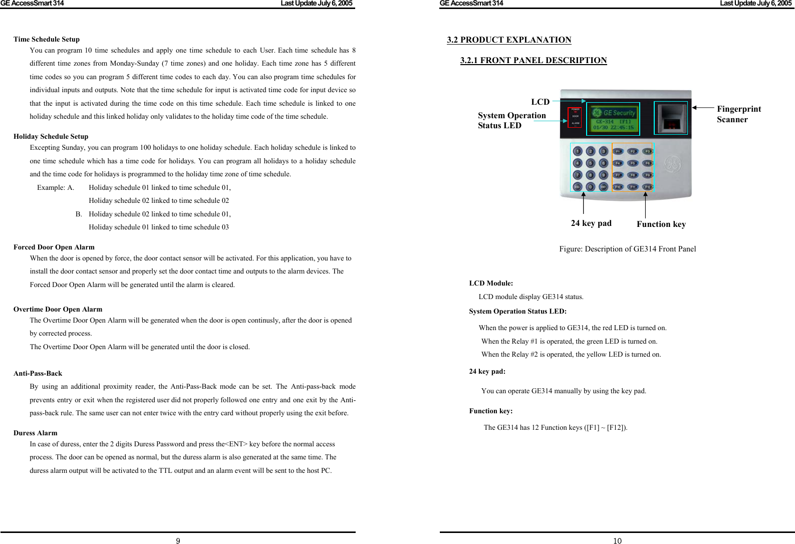 GE AccessSmart 314                                                                                         Last Update July 6, 2005   9 Time Schedule Setup   You can program 10 time schedules and apply one time schedule to each User. Each time schedule has 8 different time zones from Monday-Sunday (7 time zones) and one holiday. Each time zone has 5 different time codes so you can program 5 different time codes to each day. You can also program time schedules for individual inputs and outputs. Note that the time schedule for input is activated time code for input device so that the input is activated during the time code on this time schedule. Each time schedule is linked to one holiday schedule and this linked holiday only validates to the holiday time code of the time schedule.   Holiday Schedule Setup Excepting Sunday, you can program 100 holidays to one holiday schedule. Each holiday schedule is linked to one time schedule which has a time code for holidays. You can program all holidays to a holiday schedule and the time code for holidays is programmed to the holiday time zone of time schedule. Example: A.  Holiday schedule 01 linked to time schedule 01,               Holiday schedule 02 linked to time schedule 02       B.  Holiday schedule 02 linked to time schedule 01,                   Holiday schedule 01 linked to time schedule 03  Forced Door Open Alarm When the door is opened by force, the door contact sensor will be activated. For this application, you have to install the door contact sensor and properly set the door contact time and outputs to the alarm devices. The Forced Door Open Alarm will be generated until the alarm is cleared.  Overtime Door Open Alarm The Overtime Door Open Alarm will be generated when the door is open continusly, after the door is opened by corrected process.     The Overtime Door Open Alarm will be generated until the door is closed.  Anti-Pass-Back By using an additional proximity reader, the Anti-Pass-Back mode can be set. The Anti-pass-back mode prevents entry or exit when the registered user did not properly followed one entry and one exit by the Anti-pass-back rule. The same user can not enter twice with the entry card without properly using the exit before.  Duress Alarm In case of duress, enter the 2 digits Duress Password and press the&lt;ENT&gt; key before the normal access process. The door can be opened as normal, but the duress alarm is also generated at the same time. The duress alarm output will be activated to the TTL output and an alarm event will be sent to the host PC.     GE AccessSmart 314                                                                                         Last Update July 6, 2005   103.2 PRODUCT EXPLANATION  3.2.1 FRONT PANEL DESCRIPTION                                                   Figure: Description of GE314 Front Panel   LCD Module: LCD module display GE314 status.   System Operation Status LED: When the power is applied to GE314, the red LED is turned on.   When the Relay #1 is operated, the green LED is turned on.   When the Relay #2 is operated, the yellow LED is turned on.   24 key pad: You can operate GE314 manually by using the key pad. Function key: The GE314 has 12 Function keys ([F1] ~ [F12]).         24 key pad   Function key Fingerprint Scanner LCD System Operation Status LED  