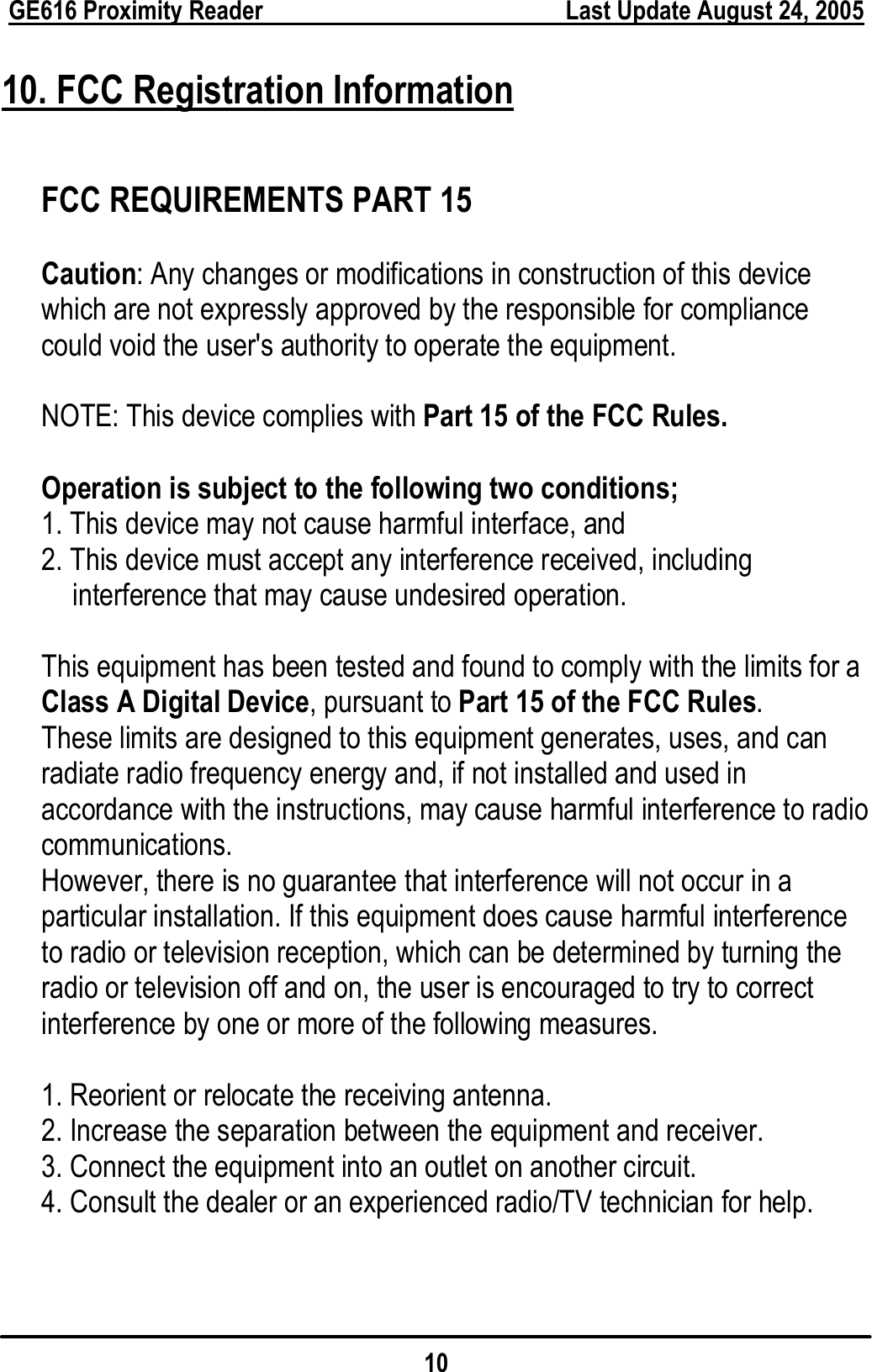  GE616 Proximity Reader        Last Update August 24, 2005 10 10. FCC Registration Information  FCC REQUIREMENTS PART 15  Caution: Any changes or modifications in construction of this device which are not expressly approved by the responsible for compliance could void the user&apos;s authority to operate the equipment.  NOTE: This device complies with Part 15 of the FCC Rules.  Operation is subject to the following two conditions; 1. This device may not cause harmful interface, and 2. This device must accept any interference received, including interference that may cause undesired operation.  This equipment has been tested and found to comply with the limits for a Class A Digital Device, pursuant to Part 15 of the FCC Rules.  These limits are designed to this equipment generates, uses, and can radiate radio frequency energy and, if not installed and used in accordance with the instructions, may cause harmful interference to radio communications. However, there is no guarantee that interference will not occur in a particular installation. If this equipment does cause harmful interference to radio or television reception, which can be determined by turning the radio or television off and on, the user is encouraged to try to correct interference by one or more of the following measures.  1. Reorient or relocate the receiving antenna. 2. Increase the separation between the equipment and receiver. 3. Connect the equipment into an outlet on another circuit. 4. Consult the dealer or an experienced radio/TV technician for help. 