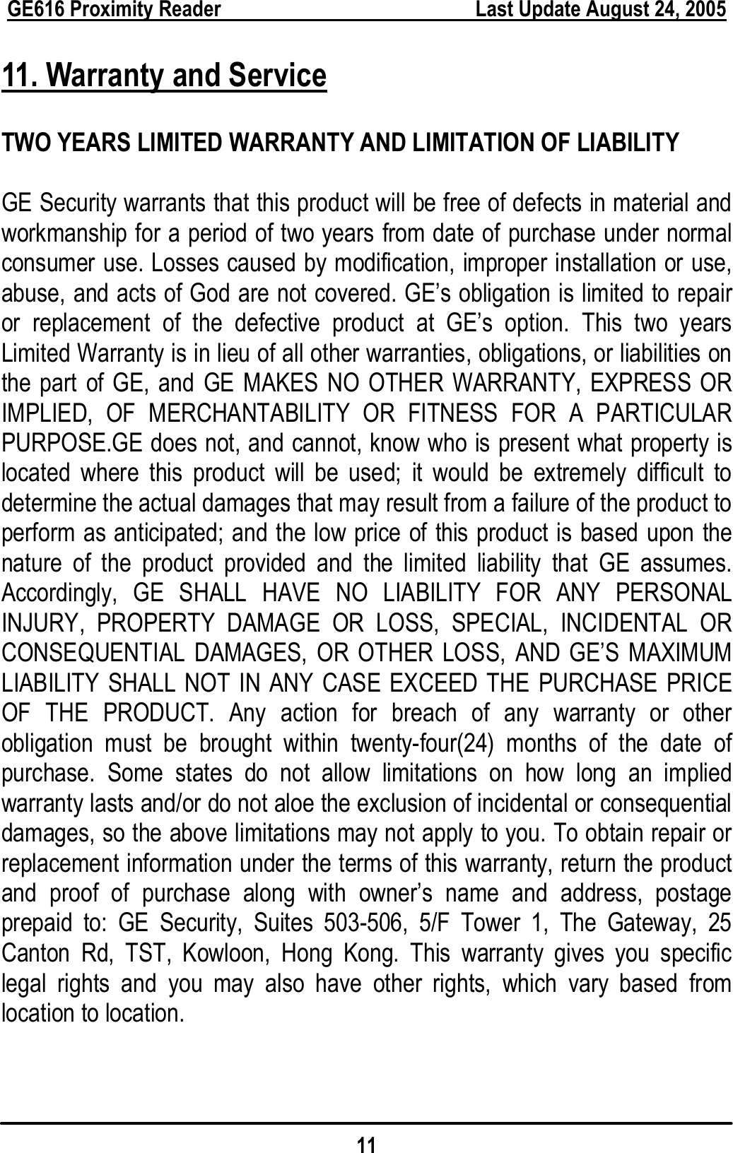  GE616 Proximity Reader        Last Update August 24, 2005 11  11. Warranty and Service  TWO YEARS LIMITED WARRANTY AND LIMITATION OF LIABILITY  GE Security warrants that this product will be free of defects in material and workmanship for a period of two years from date of purchase under normal consumer use. Losses caused by modification, improper installation or use, abuse, and acts of God are not covered. GE’s obligation is limited to repair or replacement of the defective product at GE’s option. This two years Limited Warranty is in lieu of all other warranties, obligations, or liabilities on the part of GE, and GE MAKES NO OTHER WARRANTY, EXPRESS OR IMPLIED, OF MERCHANTABILITY OR FITNESS FOR A PARTICULAR PURPOSE.GE does not, and cannot, know who is present what property is located where this product will be used; it would be extremely difficult to determine the actual damages that may result from a failure of the product to perform as anticipated; and the low price of this product is based upon the nature of the product provided and the limited liability that GE assumes. Accordingly, GE SHALL HAVE NO LIABILITY FOR ANY PERSONAL INJURY, PROPERTY DAMAGE OR LOSS, SPECIAL, INCIDENTAL OR CONSEQUENTIAL DAMAGES, OR OTHER LOSS, AND GE’S MAXIMUM LIABILITY SHALL NOT IN ANY CASE EXCEED THE PURCHASE PRICE OF THE PRODUCT. Any action for breach of any warranty or other obligation must be brought within twenty-four(24) months of the date of purchase. Some states do not allow limitations on how long an implied warranty lasts and/or do not aloe the exclusion of incidental or consequential damages, so the above limitations may not apply to you. To obtain repair or replacement information under the terms of this warranty, return the product and proof of purchase along with owner’s name and address, postage prepaid to: GE Security, Suites 503-506, 5/F Tower 1, The Gateway, 25 Canton Rd, TST, Kowloon, Hong Kong. This warranty gives you specific legal rights and you may also have other rights, which vary based from location to location.   