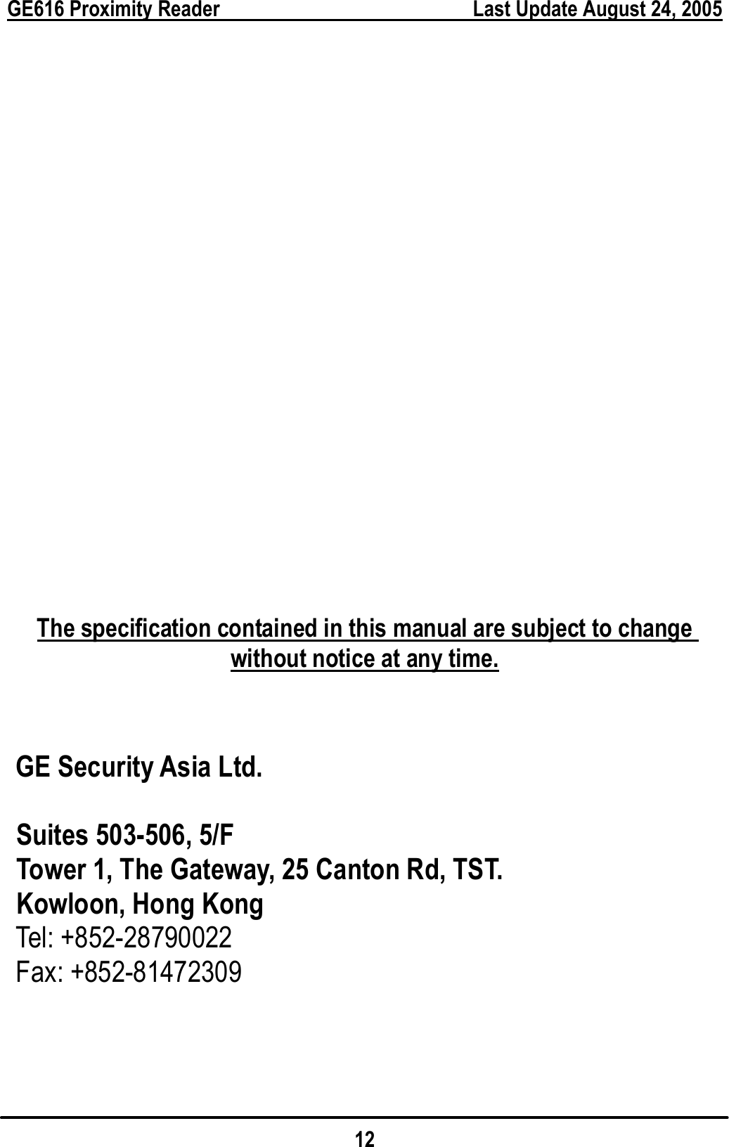 GE616 Proximity Reader        Last Update August 24, 2005 12                    The specification contained in this manual are subject to change without notice at any time.     GE Security Asia Ltd.  Suites 503-506, 5/F   Tower 1, The Gateway, 25 Canton Rd, TST. Kowloon, Hong Kong    Tel: +852-28790022  Fax: +852-81472309    