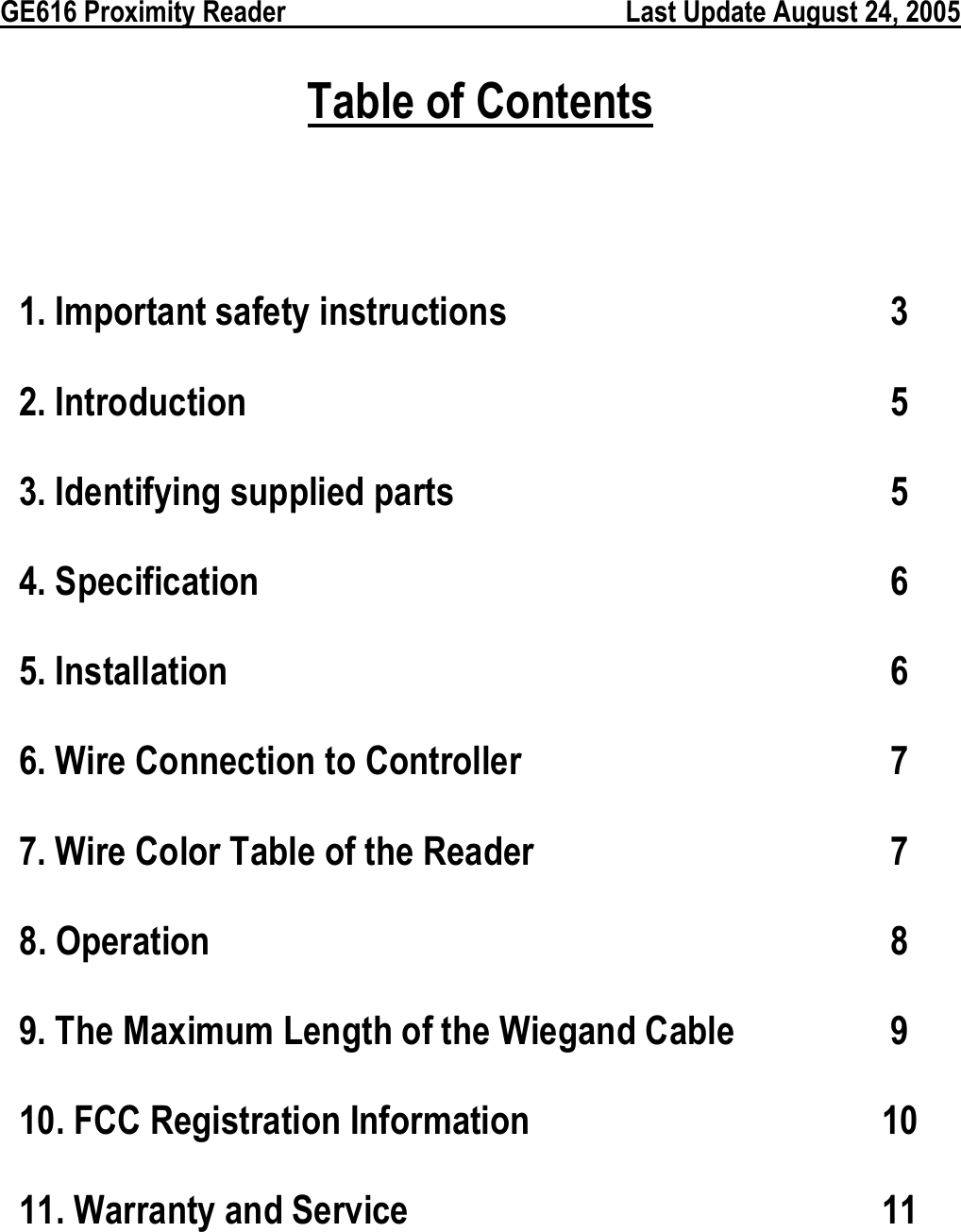  GE616 Proximity Reader        Last Update August 24, 2005 Table of Contents  1. Important safety instructions   3 2. Introduction 5 3. Identifying supplied parts  5 4. Specification  6 5. Installation  6 6. Wire Connection to Controller    7 7. Wire Color Table of the Reader    7 8. Operation  8 9. The Maximum Length of the Wiegand Cable  9 10. FCC Registration Information  10 11. Warranty and Service  11   