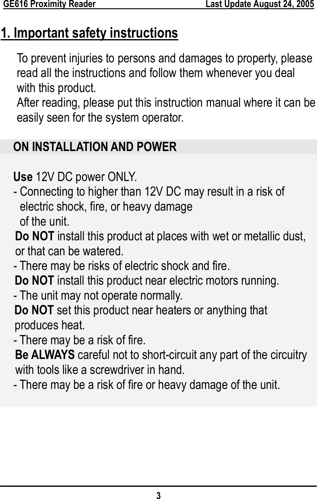  GE616 Proximity Reader        Last Update August 24, 2005 3 1. Important safety instructions To prevent injuries to persons and damages to property, please read all the instructions and follow them whenever you deal with this product. After reading, please put this instruction manual where it can be easily seen for the system operator.  ON INSTALLATION AND POWER  Use 12V DC power ONLY. - Connecting to higher than 12V DC may result in a risk of   electric shock, fire, or heavy damage   of the unit. Do NOT install this product at places with wet or metallic dust, or that can be watered. - There may be risks of electric shock and fire. Do NOT install this product near electric motors running. - The unit may not operate normally. Do NOT set this product near heaters or anything that   produces heat. - There may be a risk of fire. Be ALWAYS careful not to short-circuit any part of the circuitry   with tools like a screwdriver in hand. - There may be a risk of fire or heavy damage of the unit.          