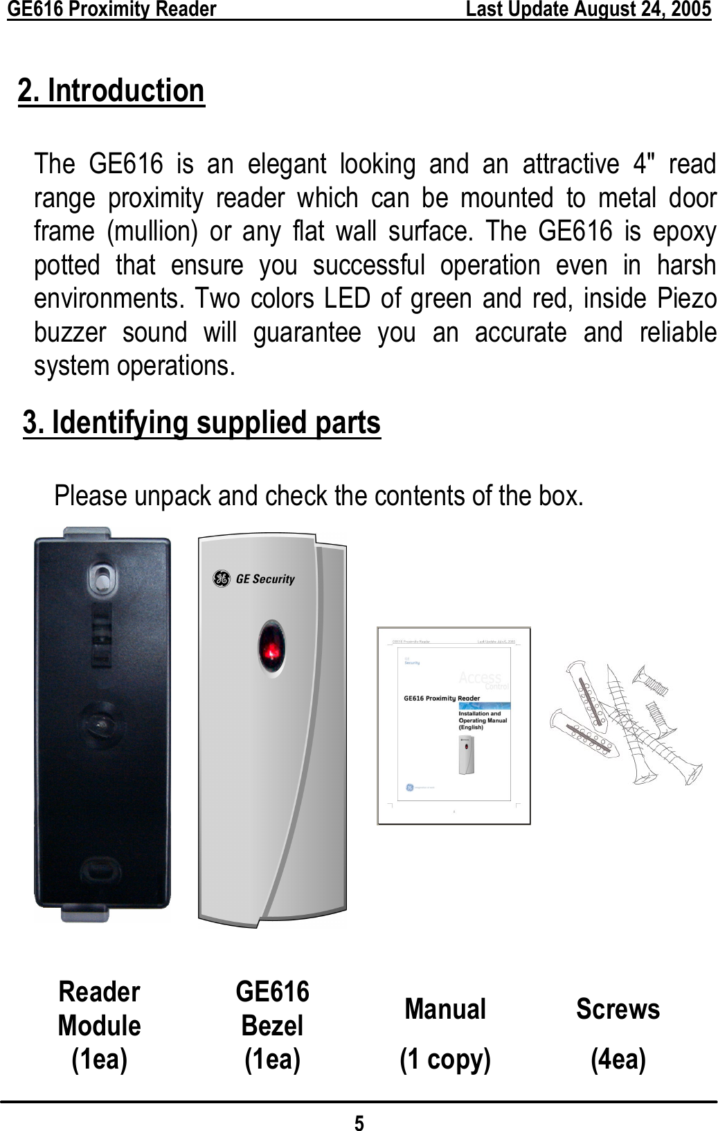  GE616 Proximity Reader        Last Update August 24, 2005 5  2. Introduction  The GE616 is an elegant looking and an attractive 4&quot; read range proximity reader which can be mounted to metal door frame (mullion) or any flat wall surface. The GE616 is epoxy potted that ensure you successful operation even in harsh environments. Two colors LED of green and red, inside Piezo buzzer sound will guarantee you an accurate and reliable system operations.  3. Identifying supplied parts  Please unpack and check the contents of the box.                  Reader Module GE616 Bezel  Manual Screws (1ea) (1ea) (1 copy) (4ea) 