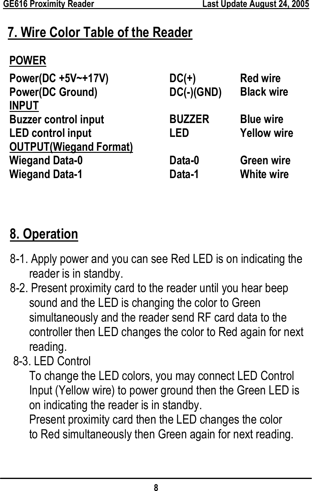  GE616 Proximity Reader        Last Update August 24, 2005 8 7. Wire Color Table of the Reader POWER   Power(DC +5V~+17V)  DC(+) Red wire Power(DC Ground)    DC(-)(GND) Black wire INPUT   Buzzer control input  BUZZER Blue wire LED control input  LED Yellow wire OUTPUT(Wiegand Format)    Wiegand Data-0  Data-0 Green wire Wiegand Data-1  Data-1 White wire  8. Operation 8-1. Apply power and you can see Red LED is on indicating the reader is in standby. 8-2. Present proximity card to the reader until you hear beep sound and the LED is changing the color to Green simultaneously and the reader send RF card data to the controller then LED changes the color to Red again for next reading. 8-3. LED Control To change the LED colors, you may connect LED Control Input (Yellow wire) to power ground then the Green LED is on indicating the reader is in standby. Present proximity card then the LED changes the color to Red simultaneously then Green again for next reading. 