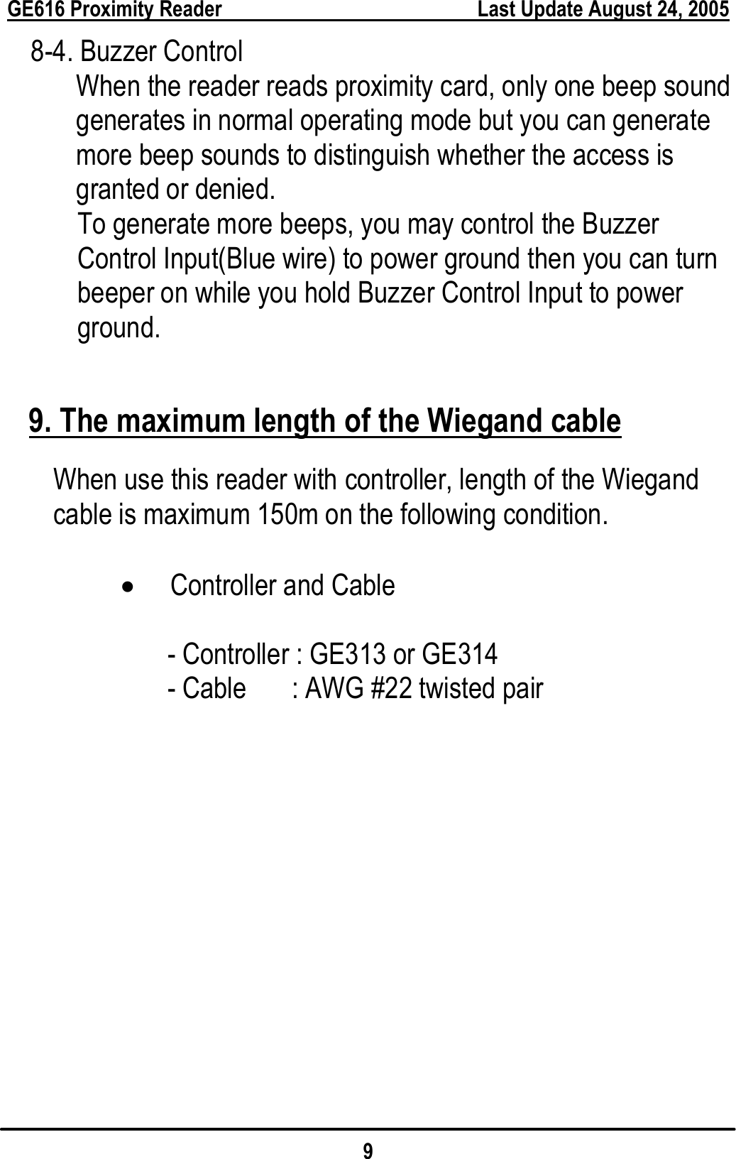  GE616 Proximity Reader        Last Update August 24, 2005 9   8-4. Buzzer Control           When the reader reads proximity card, only one beep sound generates in normal operating mode but you can generate more beep sounds to distinguish whether the access is granted or denied.         To generate more beeps, you may control the Buzzer Control Input(Blue wire) to power ground then you can turn beeper on while you hold Buzzer Control Input to power ground.  9. The maximum length of the Wiegand cable When use this reader with controller, length of the Wiegand cable is maximum 150m on the following condition.  • Controller and Cable  - Controller : GE313 or GE314 - Cable      : AWG #22 twisted pair 