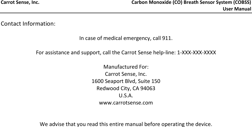 Carrot Sense, Inc. Carbon Monoxide (CO) Breath Sensor System (COBSS)  User Manual     Contact Information:  In case of medical emergency, call 911.  For assistance and support, call the Carrot Sense help-line: 1-XXX-XXX-XXXX  Manufactured For: Carrot Sense, Inc. 1600 Seaport Blvd, Suite 150 Redwood City, CA 94063 U.S.A. www.carrotsense.com   We advise that you read this entire manual before operating the device.   