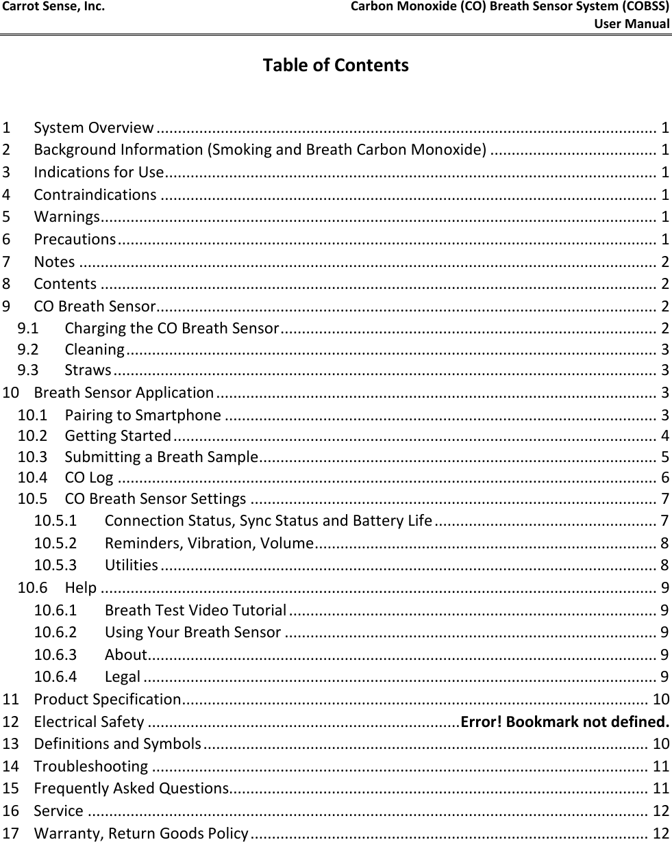 Carrot Sense, Inc. Carbon Monoxide (CO) Breath Sensor System (COBSS)  User Manual     Table of Contents  1  System Overview ..................................................................................................................... 1 2  Background Information (Smoking and Breath Carbon Monoxide) ....................................... 1 3  Indications for Use ................................................................................................................... 1 4  Contraindications .................................................................................................................... 1 5  Warnings .................................................................................................................................. 1 6  Precautions .............................................................................................................................. 1 7  Notes ....................................................................................................................................... 2 8  Contents .................................................................................................................................. 2 9  CO Breath Sensor ..................................................................................................................... 2 9.1 Charging the CO Breath Sensor ........................................................................................ 2 9.2 Cleaning ............................................................................................................................ 3 9.3 Straws ............................................................................................................................... 3 10 Breath Sensor Application ....................................................................................................... 3 10.1 Pairing to Smartphone ..................................................................................................... 3 10.2 Getting Started ................................................................................................................. 4 10.3 Submitting a Breath Sample ............................................................................................. 5 10.4 CO Log .............................................................................................................................. 6 10.5 CO Breath Sensor Settings ............................................................................................... 7 10.5.1 Connection Status, Sync Status and Battery Life .................................................... 7 10.5.2 Reminders, Vibration, Volume ................................................................................ 8 10.5.3 Utilities .................................................................................................................... 8 10.6 Help .................................................................................................................................. 9 10.6.1 Breath Test Video Tutorial ...................................................................................... 9 10.6.2 Using Your Breath Sensor ....................................................................................... 9 10.6.3 About ....................................................................................................................... 9 10.6.4 Legal ........................................................................................................................ 9 11 Product Specification ............................................................................................................. 10 12 Electrical Safety ......................................................................... Error! Bookmark not defined. 13 Definitions and Symbols ........................................................................................................ 10 14 Troubleshooting .................................................................................................................... 11 15 Frequently Asked Questions.................................................................................................. 11 16 Service ................................................................................................................................... 12 17 Warranty, Return Goods Policy ............................................................................................. 12    