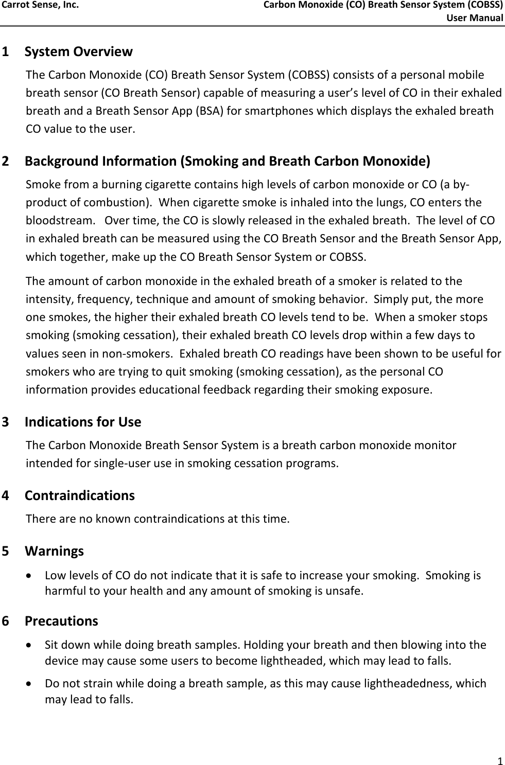 Carrot Sense, Inc. Carbon Monoxide (CO) Breath Sensor System (COBSS)  User Manual   1 1 System Overview The Carbon Monoxide (CO) Breath Sensor System (COBSS) consists of a personal mobile breath sensor (CO Breath Sensor) capable of measuring a user’s level of CO in their exhaled breath and a Breath Sensor App (BSA) for smartphones which displays the exhaled breath CO value to the user.  2 Background Information (Smoking and Breath Carbon Monoxide) Smoke from a burning cigarette contains high levels of carbon monoxide or CO (a by-product of combustion).  When cigarette smoke is inhaled into the lungs, CO enters the bloodstream.   Over time, the CO is slowly released in the exhaled breath.  The level of CO in exhaled breath can be measured using the CO Breath Sensor and the Breath Sensor App, which together, make up the CO Breath Sensor System or COBSS. The amount of carbon monoxide in the exhaled breath of a smoker is related to the intensity, frequency, technique and amount of smoking behavior.  Simply put, the more one smokes, the higher their exhaled breath CO levels tend to be.  When a smoker stops smoking (smoking cessation), their exhaled breath CO levels drop within a few days to values seen in non-smokers.  Exhaled breath CO readings have been shown to be useful for smokers who are trying to quit smoking (smoking cessation), as the personal CO information provides educational feedback regarding their smoking exposure. 3 Indications for Use The Carbon Monoxide Breath Sensor System is a breath carbon monoxide monitor intended for single-user use in smoking cessation programs.  4 Contraindications There are no known contraindications at this time.  5 Warnings  • Low levels of CO do not indicate that it is safe to increase your smoking.  Smoking is harmful to your health and any amount of smoking is unsafe. 6 Precautions • Sit down while doing breath samples. Holding your breath and then blowing into the device may cause some users to become lightheaded, which may lead to falls.  • Do not strain while doing a breath sample, as this may cause lightheadedness, which may lead to falls. 