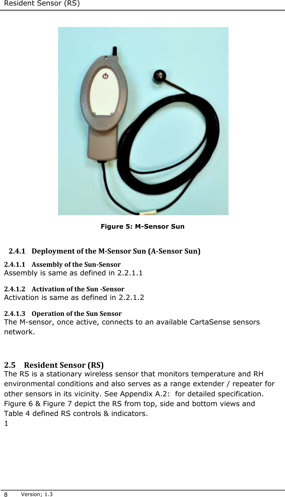  Resident Sensor (RS)  8 Version; 1.3   Figure 5: M-Sensor Sun  2.4.1 Deployment of the M-Sensor Sun (A-Sensor Sun) 2.4.1.1 Assembly of the Sun-Sensor  Assembly is same as defined in 2.2.1.1 2.4.1.2 Activation of the Sun -Sensor  Activation is same as defined in 2.2.1.2 2.4.1.3 Operation of the Sun Sensor  The M-sensor, once active, connects to an available CartaSense sensors network.   2.5 Resident Sensor (RS) The RS is a stationary wireless sensor that monitors temperature and RH environmental conditions and also serves as a range extender / repeater for other sensors in its vicinity. See Appendix A.2:  for detailed specification. Figure 6 &amp; Figure 7 depict the RS from top, side and bottom views and  Table 4 defined RS controls &amp; indicators. 1 