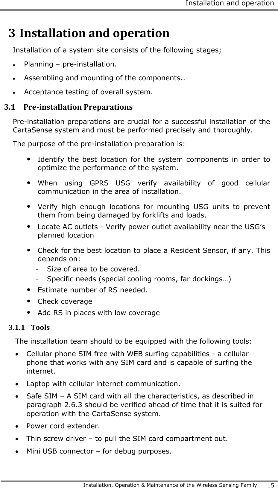  Installation and operation   Installation, Operation &amp; Maintenance of the Wireless Sensing Family 15  3 Installation and operation Installation of a system site consists of the following stages;  Planning &ndash; pre-installation.  Assembling and mounting of the components..  Acceptance testing of overall system. 3.1 Pre-installation Preparations Pre-installation preparations are crucial for a successful installation of the CartaSense system and must be performed precisely and thoroughly.  The purpose of the pre-installation preparation is: &bull; Identify  the  best  location  for  the  system  components  in  order  to optimize the performance of the system.  &bull; When  using  GPRS  USG  verify  availability  of  good  cellular communication in the area of installation.  &bull; Verify  high  enough  locations  for  mounting  USG  units  to  prevent them from being damaged by forklifts and loads.  &bull; Locate AC outlets - Verify power outlet availability near the USG&rsquo;s planned location &bull; Check for the best location to place a Resident Sensor, if any. This depends on:  - Size of area to be covered. - Specific needs (special cooling rooms, far dockings&hellip;) &bull; Estimate number of RS needed. &bull; Check coverage &bull; Add RS in places with low coverage  3.1.1 Tools The installation team should to be equipped with the following tools:  Cellular phone SIM free with WEB surfing capabilities - a cellular phone that works with any SIM card and is capable of surfing the internet.  Laptop with cellular internet communication.   Safe SIM &ndash; A SIM card with all the characteristics, as described in paragraph 2.6.3 should be verified ahead of time that it is suited for operation with the CartaSense system.  Power cord extender.  Thin screw driver &ndash; to pull the SIM card compartment out.  Mini USB connector &ndash; for debug purposes. 