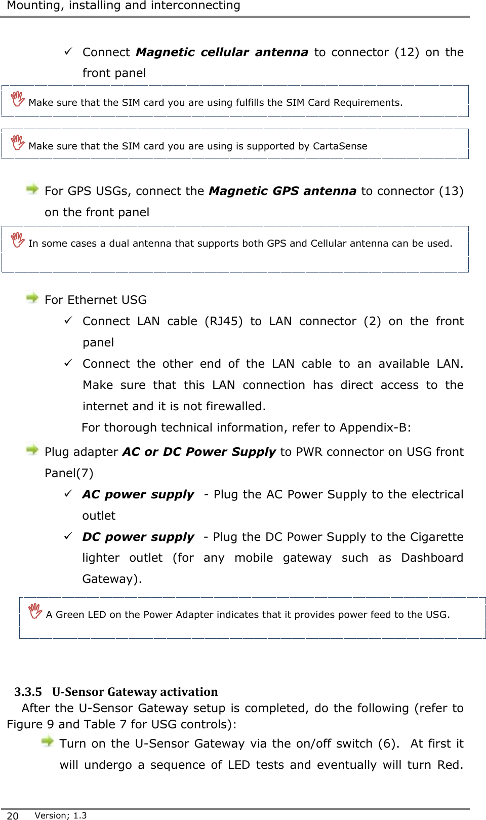 Mounting, installing and interconnecting  20 Version; 1.3   Connect Magnetic  cellular  antenna  to connector  (12)  on the front panel       For GPS USGs, connect the Magnetic GPS antenna to connector (13) on the front panel     For Ethernet USG   Connect  LAN  cable  (RJ45)  to  LAN  connector  (2)  on  the  front panel  Connect  the  other  end  of  the  LAN  cable  to  an  available  LAN. Make  sure  that  this  LAN  connection  has  direct  access  to  the internet and it is not firewalled. For thorough technical information, refer to Appendix-B:   Plug adapter AC or DC Power Supply to PWR connector on USG front Panel(7)  AC power supply  - Plug the AC Power Supply to the electrical outlet  DC power supply  - Plug the DC Power Supply to the Cigarette lighter  outlet  (for  any  mobile  gateway  such  as  Dashboard Gateway).     3.3.5 U-Sensor Gateway activation After the U-Sensor Gateway setup is completed, do the following (refer to Figure 9 and Table 7 for USG controls):  Turn on the U-Sensor Gateway via the on/off switch (6).  At first it will undergo  a  sequence  of  LED tests  and  eventually  will  turn  Red.  Make sure that the SIM card you are using fulfills the SIM Card Requirements.  Make sure that the SIM card you are using is supported by CartaSense   In some cases a dual antenna that supports both GPS and Cellular antenna can be used.   A Green LED on the Power Adapter indicates that it provides power feed to the USG.  