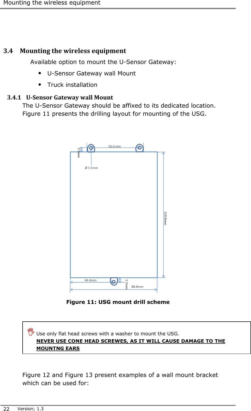  Mounting the wireless equipment  22 Version; 1.3     3.4 Mounting the wireless equipment Available option to mount the U-Sensor Gateway: &bull; U-Sensor Gateway wall Mount &bull; Truck installation 3.4.1 U-Sensor Gateway wall Mount  The U-Sensor Gateway should be affixed to its dedicated location. Figure 11 presents the drilling layout for mounting of the USG.     Figure 11: USG mount drill scheme      Figure 12 and Figure 13 present examples of a wall mount bracket which can be used for:  Use only flat head screws with a washer to mount the USG. NEVER USE CONE HEAD SCREWES, AS IT WILL CAUSE DAMAGE TO THE MOUNTNG EARS  