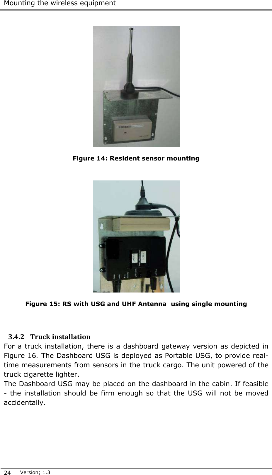  Mounting the wireless equipment  24 Version; 1.3   Figure 14: Resident sensor mounting    Figure 15: RS with USG and UHF Antenna  using single mounting   3.4.2 Truck installation For a truck installation, there is a dashboard gateway version as depicted in Figure 16. The Dashboard USG is deployed as Portable USG, to provide real-time measurements from sensors in the truck cargo. The unit powered of the truck cigarette lighter. The Dashboard USG may be placed on the dashboard in the cabin. If feasible -  the installation should  be firm enough  so  that  the USG  will not  be  moved accidentally.  