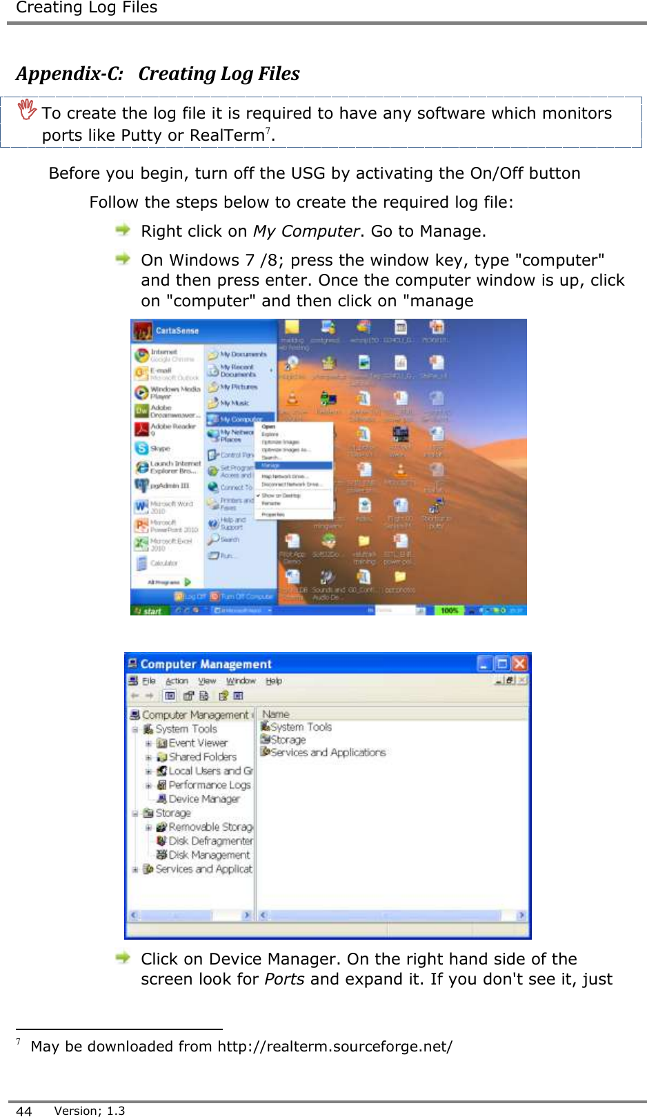  Creating Log Files  44 Version; 1.3  Appendix-C:   Creating Log Files  To create the log file it is required to have any software which monitors ports like Putty or RealTerm7.   Before you begin, turn off the USG by activating the On/Off button Follow the steps below to create the required log file:  Right click on My Computer. Go to Manage.  On Windows 7 /8; press the window key, type "computer" and then press enter. Once the computer window is up, click on "computer" and then click on "manage     Click on Device Manager. On the right hand side of the screen look for Ports and expand it. If you don't see it, just                                        7  May be downloaded from http://realterm.sourceforge.net/ 