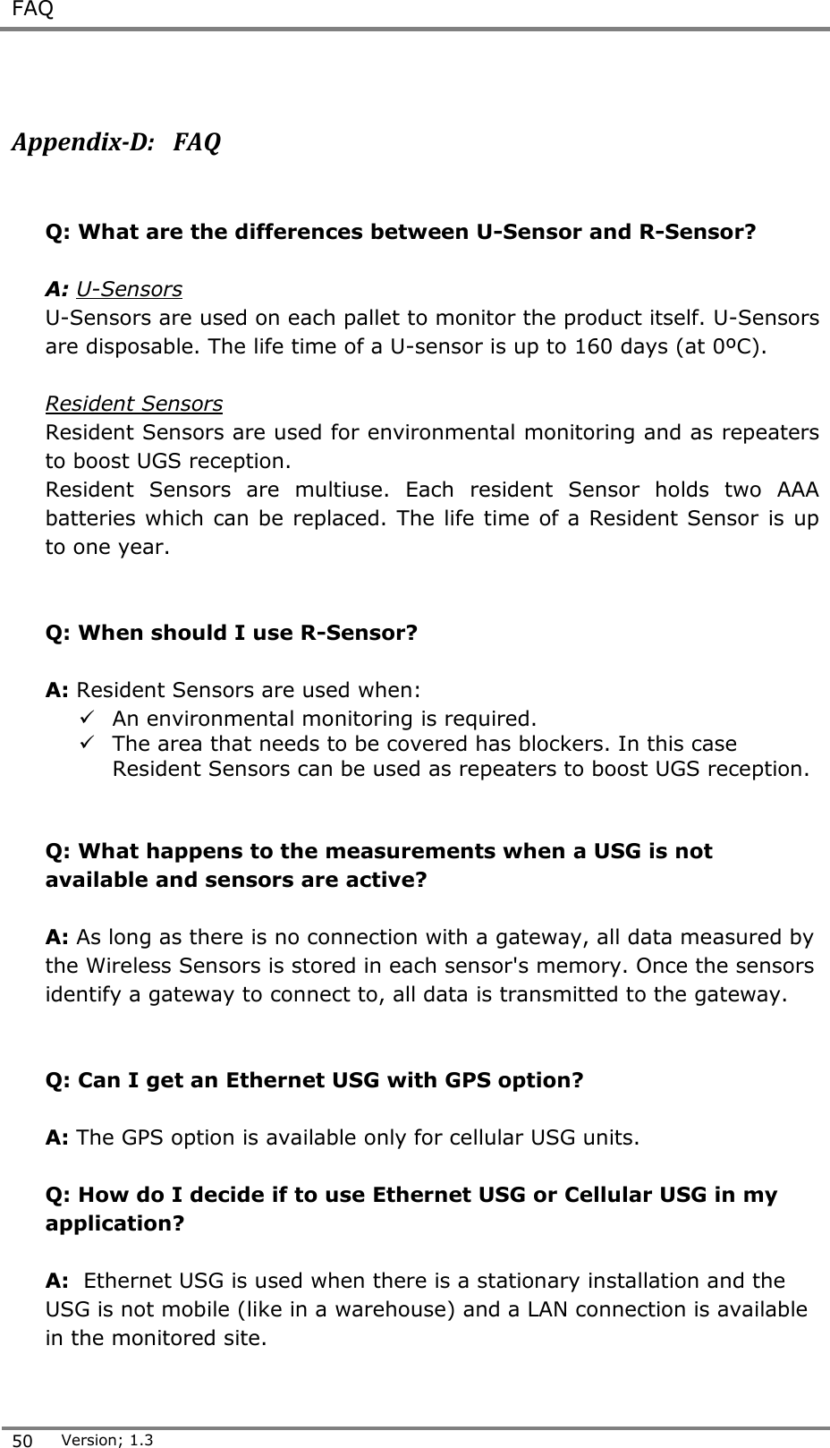  FAQ  50 Version; 1.3   Appendix-D:   FAQ  Q: What are the differences between U-Sensor and R-Sensor?  A: U-Sensors  U-Sensors are used on each pallet to monitor the product itself. U-Sensors are disposable. The life time of a U-sensor is up to 160 days (at 0&ordm;C).   Resident Sensors Resident Sensors are used for environmental monitoring and as repeaters to boost UGS reception.  Resident  Sensors  are  multiuse.  Each  resident  Sensor  holds  two  AAA batteries which can be replaced. The life time of a Resident Sensor  is up to one year.    Q: When should I use R-Sensor?  A: Resident Sensors are used when:  An environmental monitoring is required.  The area that needs to be covered has blockers. In this case Resident Sensors can be used as repeaters to boost UGS reception.   Q: What happens to the measurements when a USG is not available and sensors are active?  A: As long as there is no connection with a gateway, all data measured by the Wireless Sensors is stored in each sensor's memory. Once the sensors identify a gateway to connect to, all data is transmitted to the gateway.   Q: Can I get an Ethernet USG with GPS option?  A: The GPS option is available only for cellular USG units.  Q: How do I decide if to use Ethernet USG or Cellular USG in my application?  A:  Ethernet USG is used when there is a stationary installation and the USG is not mobile (like in a warehouse) and a LAN connection is available in the monitored site. 