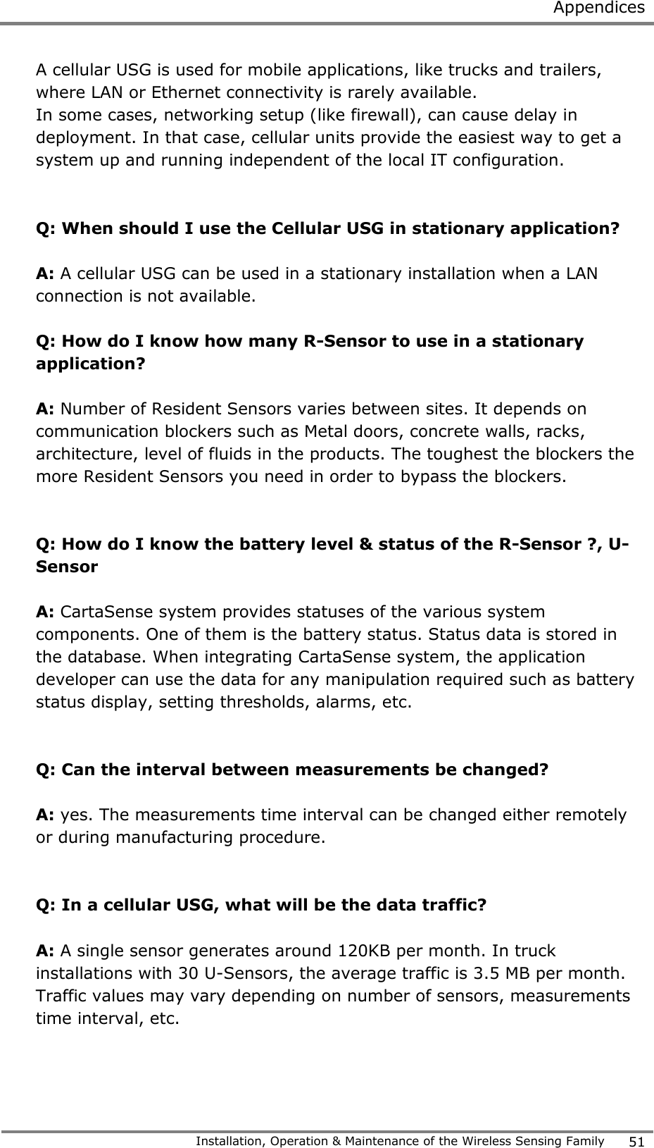  Appendices   Installation, Operation &amp; Maintenance of the Wireless Sensing Family 51  A cellular USG is used for mobile applications, like trucks and trailers, where LAN or Ethernet connectivity is rarely available. In some cases, networking setup (like firewall), can cause delay in deployment. In that case, cellular units provide the easiest way to get a system up and running independent of the local IT configuration.      Q: When should I use the Cellular USG in stationary application?  A: A cellular USG can be used in a stationary installation when a LAN connection is not available.  Q: How do I know how many R-Sensor to use in a stationary application?  A: Number of Resident Sensors varies between sites. It depends on communication blockers such as Metal doors, concrete walls, racks, architecture, level of fluids in the products. The toughest the blockers the more Resident Sensors you need in order to bypass the blockers.   Q: How do I know the battery level &amp; status of the R-Sensor ?, U-Sensor  A: CartaSense system provides statuses of the various system components. One of them is the battery status. Status data is stored in the database. When integrating CartaSense system, the application developer can use the data for any manipulation required such as battery status display, setting thresholds, alarms, etc.   Q: Can the interval between measurements be changed?  A: yes. The measurements time interval can be changed either remotely or during manufacturing procedure.   Q: In a cellular USG, what will be the data traffic?  A: A single sensor generates around 120KB per month. In truck installations with 30 U-Sensors, the average traffic is 3.5 MB per month. Traffic values may vary depending on number of sensors, measurements time interval, etc.   