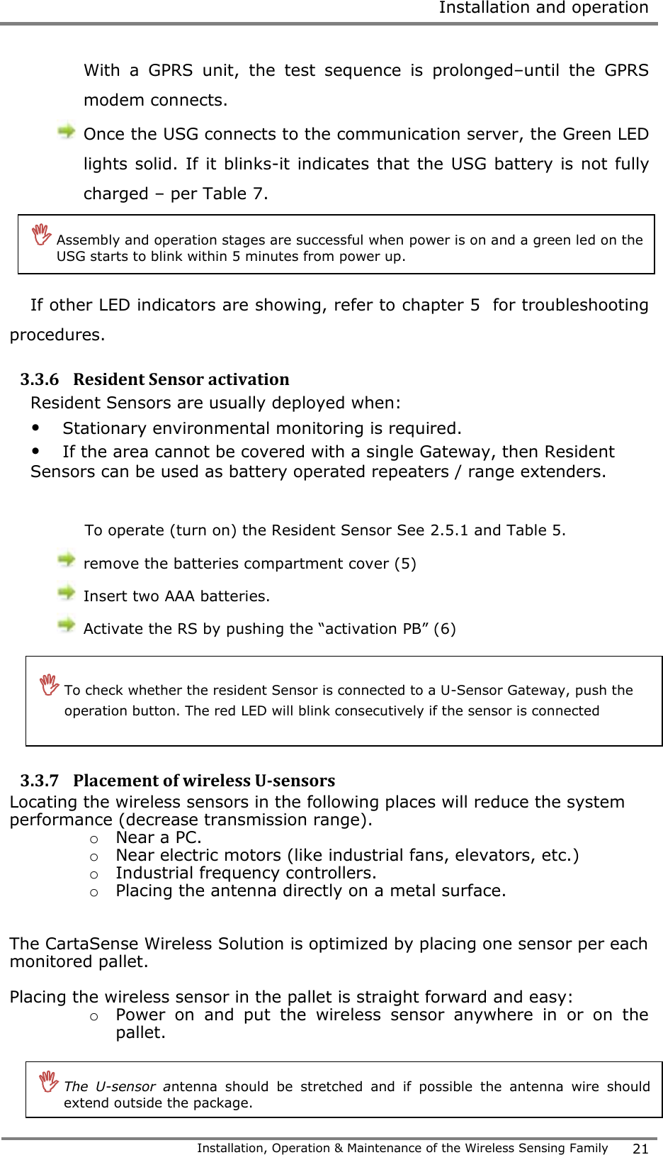  Installation and operation   Installation, Operation &amp; Maintenance of the Wireless Sensing Family 21  With  a  GPRS  unit,  the  test  sequence  is  prolonged&ndash;until  the  GPRS modem connects.  Once the USG connects to the communication server, the Green LED lights solid. If  it blinks-it indicates that the USG battery is not fully charged &ndash; per Table 7.    If other LED indicators are showing, refer to chapter 5  for troubleshooting procedures.  3.3.6 Resident Sensor activation Resident Sensors are usually deployed when: &bull; Stationary environmental monitoring is required. &bull; If the area cannot be covered with a single Gateway, then Resident Sensors can be used as battery operated repeaters / range extenders.  To operate (turn on) the Resident Sensor See 2.5.1 and Table 5.  remove the batteries compartment cover (5)   Insert two AAA batteries.  Activate the RS by pushing the &ldquo;activation PB&rdquo; (6)     3.3.7 Placement of wireless U-sensors Locating the wireless sensors in the following places will reduce the system performance (decrease transmission range). o Near a PC. o Near electric motors (like industrial fans, elevators, etc.) o Industrial frequency controllers. o Placing the antenna directly on a metal surface.   The CartaSense Wireless Solution is optimized by placing one sensor per each monitored pallet.  Placing the wireless sensor in the pallet is straight forward and easy: o Power  on  and  put  the  wireless  sensor  anywhere  in  or  on  the pallet.    Assembly and operation stages are successful when power is on and a green led on the USG starts to blink within 5 minutes from power up.   To check whether the resident Sensor is connected to a U-Sensor Gateway, push the operation button. The red LED will blink consecutively if the sensor is connected   The  U-sensor  antenna  should  be  stretched  and  if  possible  the  antenna  wire  should extend outside the package. 