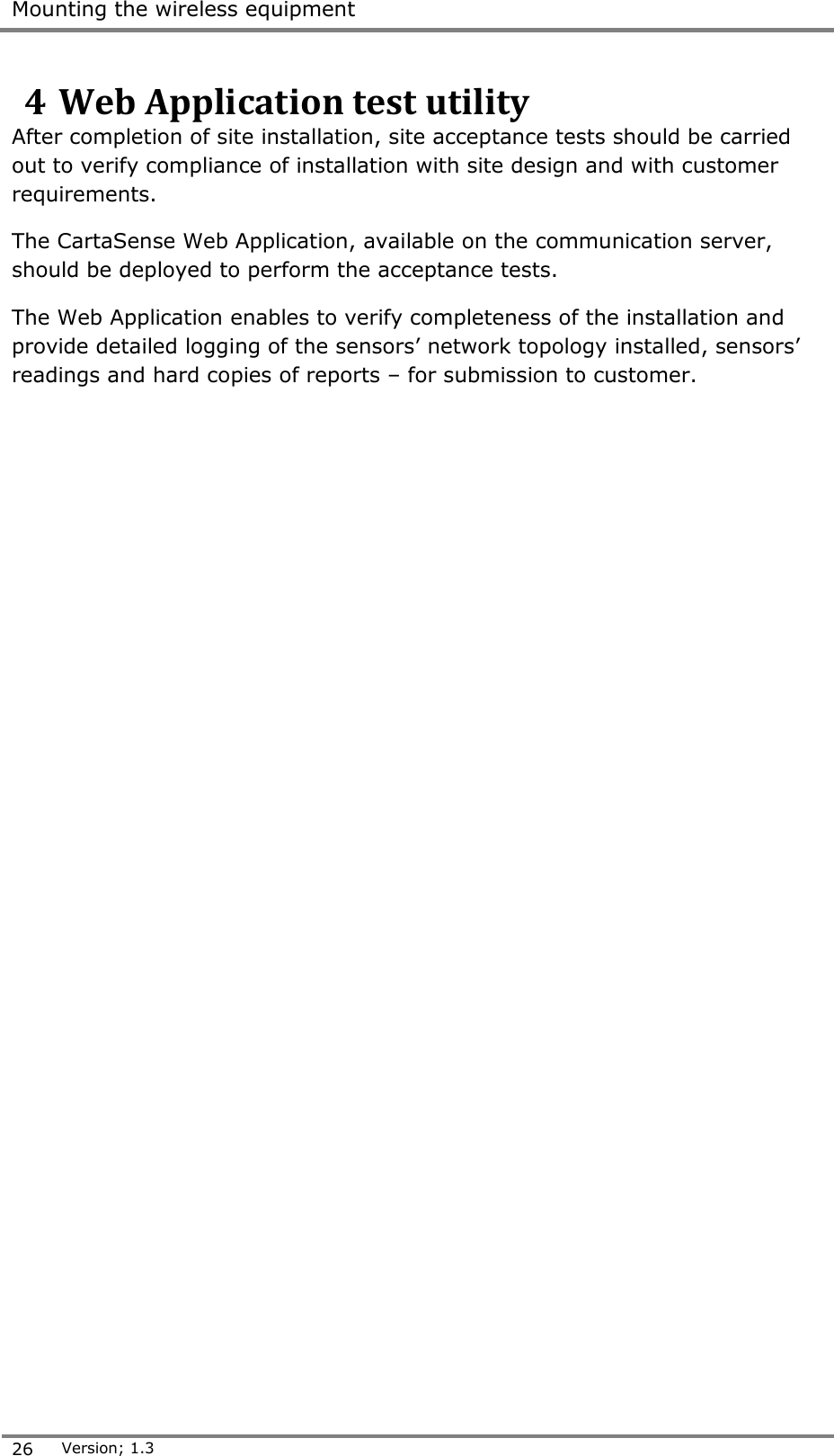  Mounting the wireless equipment  26 Version; 1.3  4 Web Application test utility After completion of site installation, site acceptance tests should be carried out to verify compliance of installation with site design and with customer requirements. The CartaSense Web Application, available on the communication server, should be deployed to perform the acceptance tests. The Web Application enables to verify completeness of the installation and provide detailed logging of the sensors&rsquo; network topology installed, sensors&rsquo; readings and hard copies of reports &ndash; for submission to customer.      