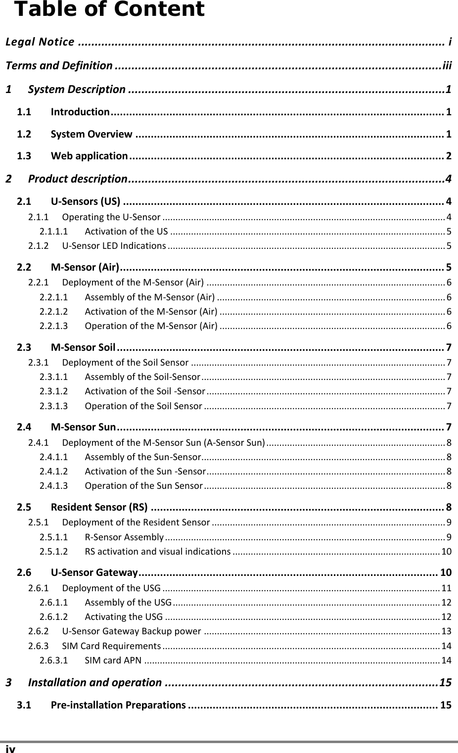iv    Table of Content Legal Notice .............................................................................................................. i Terms and Definition .................................................................................................. iii 1 System Description ...............................................................................................1 1.1 Introduction ............................................................................................................ 1 1.2 System Overview .................................................................................................... 1 1.3 Web application ...................................................................................................... 2 2 Product description ...............................................................................................4 2.1 U-Sensors (US) ........................................................................................................ 4 2.1.1 Operating the U-Sensor ............................................................................................................. 4 2.1.1.1 Activation of the US .......................................................................................................... 5 2.1.2 U-Sensor LED Indications ........................................................................................................... 5 2.2 M-Sensor (Air) ......................................................................................................... 5 2.2.1 Deployment of the M-Sensor (Air) ............................................................................................ 6 2.2.1.1 Assembly of the M-Sensor (Air) ........................................................................................ 6 2.2.1.2 Activation of the M-Sensor (Air) ....................................................................................... 6 2.2.1.3 Operation of the M-Sensor (Air) ....................................................................................... 6 2.3 M-Sensor Soil .......................................................................................................... 7 2.3.1 Deployment of the Soil Sensor .................................................................................................. 7 2.3.1.1 Assembly of the Soil-Sensor .............................................................................................. 7 2.3.1.2 Activation of the Soil -Sensor ............................................................................................ 7 2.3.1.3 Operation of the Soil Sensor ............................................................................................. 7 2.4 M-Sensor Sun .......................................................................................................... 7 2.4.1 Deployment of the M-Sensor Sun (A-Sensor Sun) ..................................................................... 8 2.4.1.1 Assembly of the Sun-Sensor.............................................................................................. 8 2.4.1.2 Activation of the Sun -Sensor ............................................................................................ 8 2.4.1.3 Operation of the Sun Sensor ............................................................................................. 8 2.5 Resident Sensor (RS) ............................................................................................... 8 2.5.1 Deployment of the Resident Sensor .......................................................................................... 9 2.5.1.1 R-Sensor Assembly ............................................................................................................ 9 2.5.1.2 RS activation and visual indications ................................................................................ 10 2.6 U-Sensor Gateway ................................................................................................. 10 2.6.1 Deployment of the USG ........................................................................................................... 11 2.6.1.1 Assembly of the USG ....................................................................................................... 12 2.6.1.2 Activating the USG .......................................................................................................... 12 2.6.2 U-Sensor Gateway Backup power ........................................................................................... 13 2.6.3 SIM Card Requirements ........................................................................................................... 14 2.6.3.1 SIM card APN .................................................................................................................. 14 3 Installation and operation .................................................................................. 15 3.1 Pre-installation Preparations ................................................................................. 15 