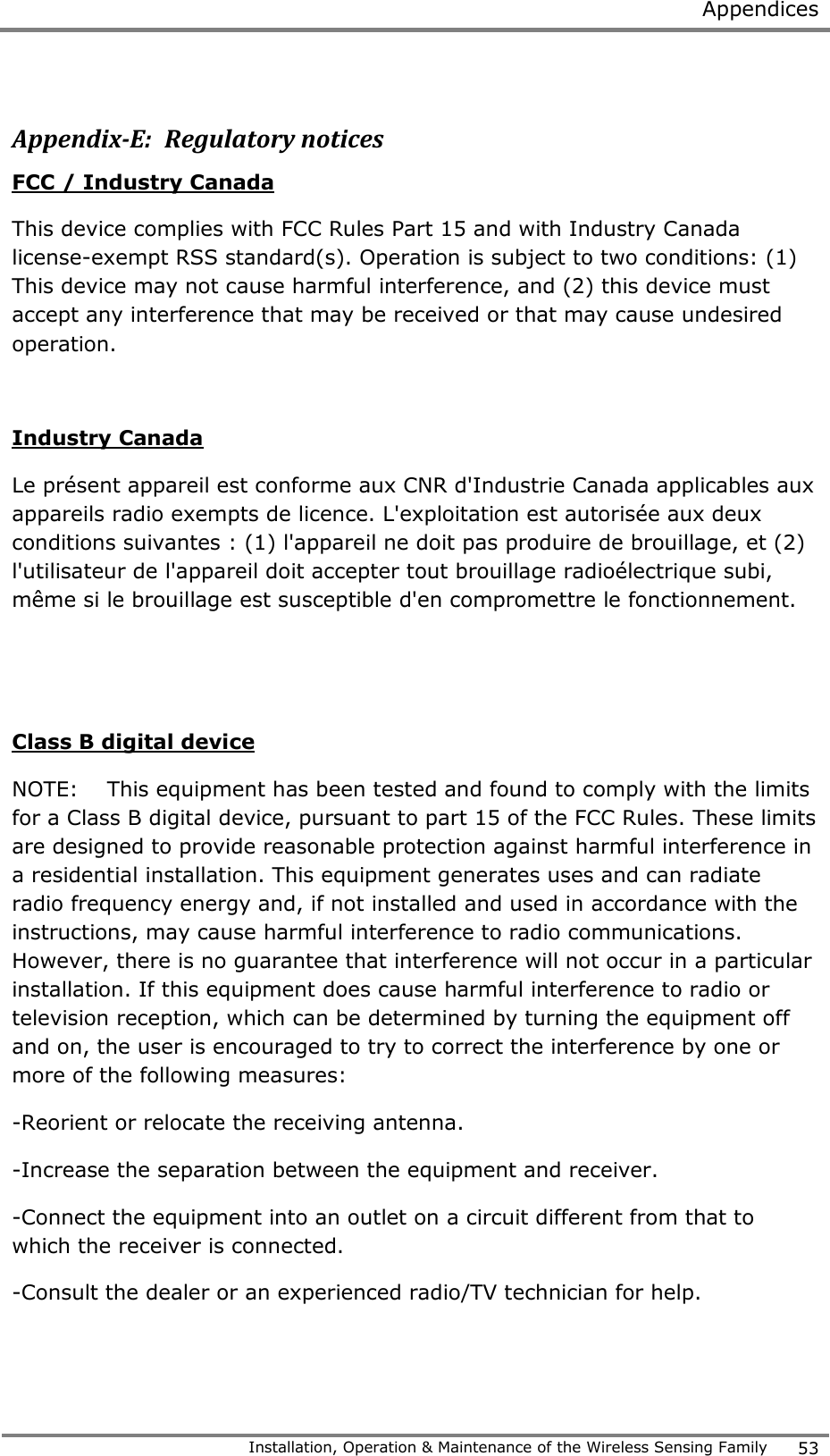 Appendices   Installation, Operation &amp; Maintenance of the Wireless Sensing Family 53   Appendix-E:  Regulatory notices FCC / Industry Canada This device complies with FCC Rules Part 15 and with Industry Canada license-exempt RSS standard(s). Operation is subject to two conditions: (1) This device may not cause harmful interference, and (2) this device must accept any interference that may be received or that may cause undesired operation.  Industry Canada Le pr&eacute;sent appareil est conforme aux CNR d'Industrie Canada applicables aux appareils radio exempts de licence. L'exploitation est autoris&eacute;e aux deux conditions suivantes : (1) l'appareil ne doit pas produire de brouillage, et (2) l'utilisateur de l'appareil doit accepter tout brouillage radio&eacute;lectrique subi, m&ecirc;me si le brouillage est susceptible d'en compromettre le fonctionnement.   Class B digital device NOTE:    This equipment has been tested and found to comply with the limits for a Class B digital device, pursuant to part 15 of the FCC Rules. These limits are designed to provide reasonable protection against harmful interference in a residential installation. This equipment generates uses and can radiate radio frequency energy and, if not installed and used in accordance with the instructions, may cause harmful interference to radio communications. However, there is no guarantee that interference will not occur in a particular installation. If this equipment does cause harmful interference to radio or television reception, which can be determined by turning the equipment off and on, the user is encouraged to try to correct the interference by one or more of the following measures:  -Reorient or relocate the receiving antenna. -Increase the separation between the equipment and receiver. -Connect the equipment into an outlet on a circuit different from that to which the receiver is connected. -Consult the dealer or an experienced radio/TV technician for help.  