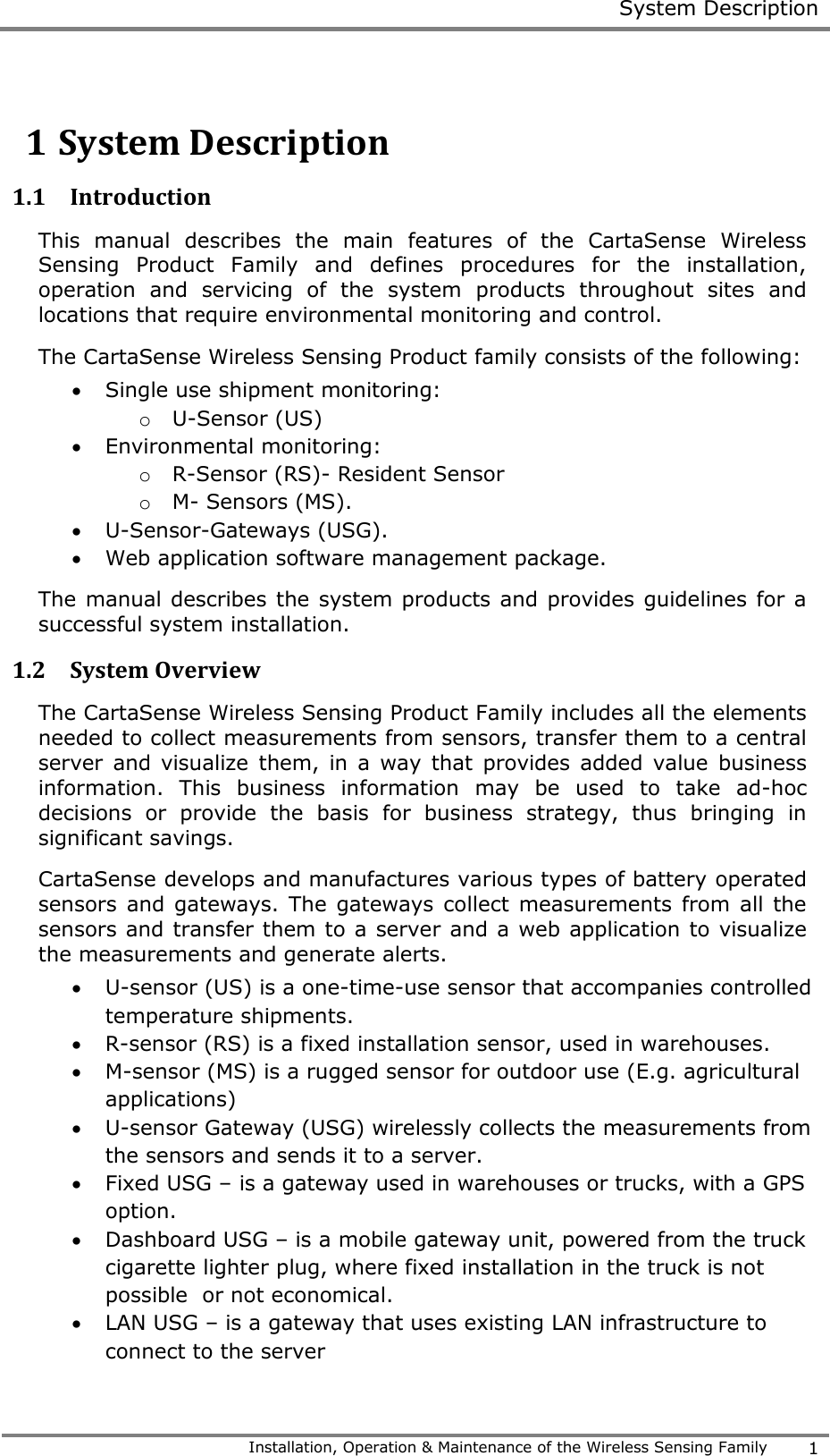  System Description   Installation, Operation &amp; Maintenance of the Wireless Sensing Family 1  1 System Description 1.1 Introduction This  manual  describes  the  main  features  of  the  CartaSense  Wireless Sensing  Product  Family  and  defines  procedures  for  the  installation, operation  and  servicing  of  the  system  products  throughout  sites  and locations that require environmental monitoring and control. The CartaSense Wireless Sensing Product family consists of the following:  Single use shipment monitoring: o U-Sensor (US)  Environmental monitoring: o R-Sensor (RS)- Resident Sensor o M- Sensors (MS).  U-Sensor-Gateways (USG).  Web application software management package. The manual describes the system products and provides guidelines for a successful system installation. 1.2 System Overview The CartaSense Wireless Sensing Product Family includes all the elements needed to collect measurements from sensors, transfer them to a central server  and visualize  them,  in a  way that  provides  added  value  business information.  This  business  information  may  be  used  to  take  ad-hoc decisions  or  provide  the  basis  for  business  strategy,  thus  bringing  in significant savings. CartaSense develops and manufactures various types of battery operated sensors and  gateways. The gateways  collect  measurements from all  the sensors and transfer them to a server and a web application to visualize the measurements and generate alerts.  U-sensor (US) is a one-time-use sensor that accompanies controlled temperature shipments.  R-sensor (RS) is a fixed installation sensor, used in warehouses.   M-sensor (MS) is a rugged sensor for outdoor use (E.g. agricultural applications)  U-sensor Gateway (USG) wirelessly collects the measurements from the sensors and sends it to a server.  Fixed USG &ndash; is a gateway used in warehouses or trucks, with a GPS option.  Dashboard USG &ndash; is a mobile gateway unit, powered from the truck cigarette lighter plug, where fixed installation in the truck is not possible  or not economical.  LAN USG &ndash; is a gateway that uses existing LAN infrastructure to connect to the server 