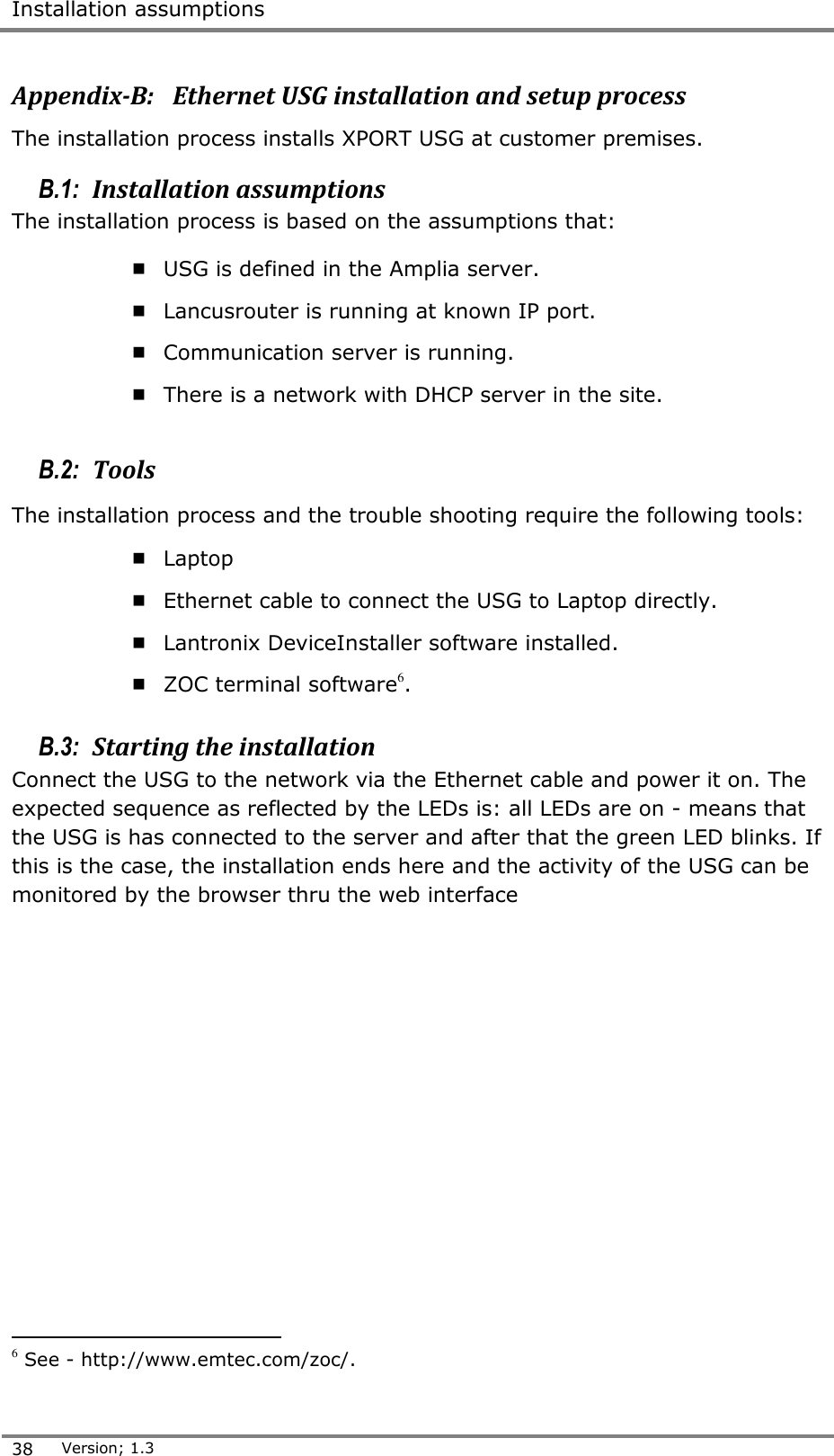  Installation assumptions  38 Version; 1.3  Appendix-B:   Ethernet USG installation and setup process The installation process installs XPORT USG at customer premises.  B.1:  Installation assumptions The installation process is based on the assumptions that:  USG is defined in the Amplia server.  Lancusrouter is running at known IP port.   Communication server is running.  There is a network with DHCP server in the site.  B.2:  Tools  The installation process and the trouble shooting require the following tools:  Laptop  Ethernet cable to connect the USG to Laptop directly.  Lantronix DeviceInstaller software installed.  ZOC terminal software6.   B.3:  Starting the installation Connect the USG to the network via the Ethernet cable and power it on. The expected sequence as reflected by the LEDs is: all LEDs are on - means that the USG is has connected to the server and after that the green LED blinks. If this is the case, the installation ends here and the activity of the USG can be monitored by the browser thru the web interface                                          6 See - http://www.emtec.com/zoc/. 