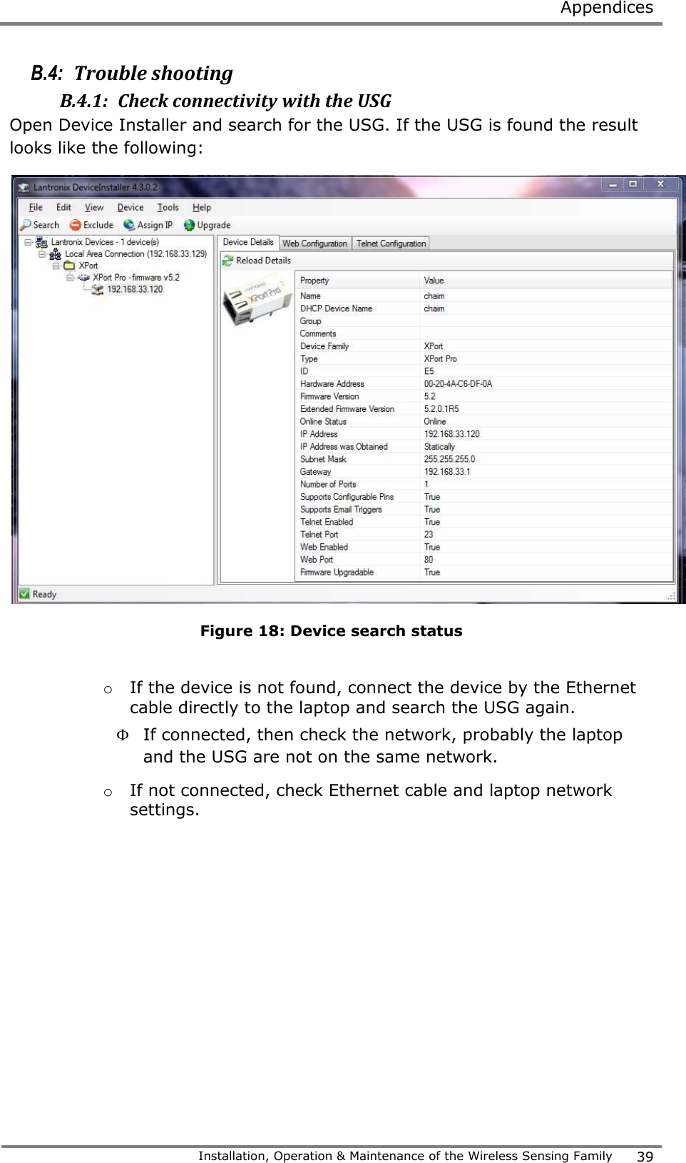  Appendices   Installation, Operation &amp; Maintenance of the Wireless Sensing Family 39  B.4:  Trouble shooting B.4.1:  Check connectivity with the USG  Open Device Installer and search for the USG. If the USG is found the result looks like the following:  Figure 18: Device search status  o If the device is not found, connect the device by the Ethernet cable directly to the laptop and search the USG again.   If connected, then check the network, probably the laptop and the USG are not on the same network. o If not connected, check Ethernet cable and laptop network settings.    
