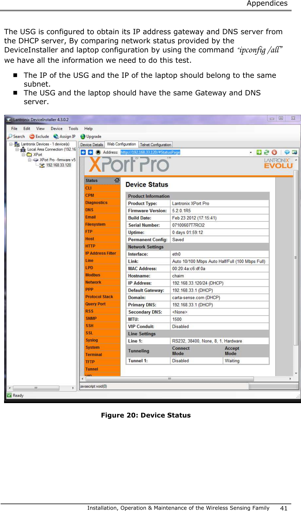  Appendices   Installation, Operation &amp; Maintenance of the Wireless Sensing Family 41  The USG is configured to obtain its IP address gateway and DNS server from the DHCP server, By comparing network status provided by the DeviceInstaller and laptop configuration by using the command &ldquo;ipconfig /all&rdquo; we have all the information we need to do this test.  The IP of the USG and the IP of the laptop should belong to the same subnet.  The USG and the laptop should have the same Gateway and DNS server.    Figure 20: Device Status  