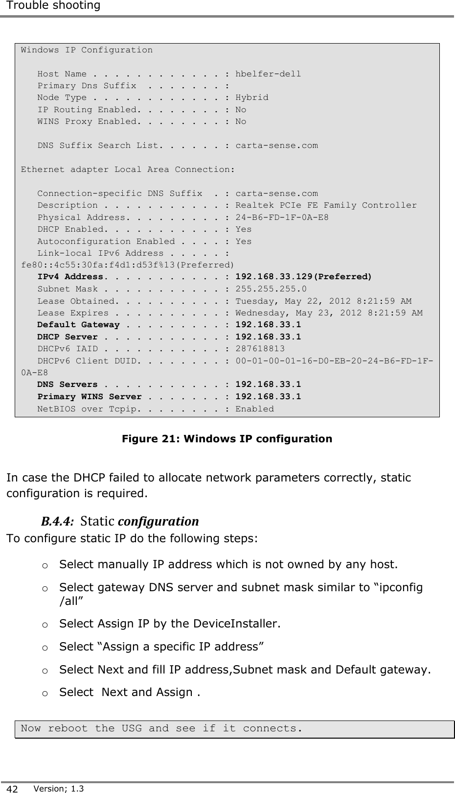 Trouble shooting  42 Version; 1.3  Windows IP Configuration     Host Name . . . . . . . . . . . . : hbelfer-dell    Primary Dns Suffix  . . . . . . . :    Node Type . . . . . . . . . . . . : Hybrid    IP Routing Enabled. . . . . . . . : No    WINS Proxy Enabled. . . . . . . . : No     DNS Suffix Search List. . . . . . : carta-sense.com  Ethernet adapter Local Area Connection:     Connection-specific DNS Suffix  . : carta-sense.com    Description . . . . . . . . . . . : Realtek PCIe FE Family Controller    Physical Address. . . . . . . . . : 24-B6-FD-1F-0A-E8    DHCP Enabled. . . . . . . . . . . : Yes    Autoconfiguration Enabled . . . . : Yes    Link-local IPv6 Address . . . . . : fe80::4c55:30fa:f4d1:d53f%13(Preferred)    IPv4 Address. . . . . . . . . . . : 192.168.33.129(Preferred)    Subnet Mask . . . . . . . . . . . : 255.255.255.0    Lease Obtained. . . . . . . . . . : Tuesday, May 22, 2012 8:21:59 AM    Lease Expires . . . . . . . . . . : Wednesday, May 23, 2012 8:21:59 AM    Default Gateway . . . . . . . . . : 192.168.33.1    DHCP Server . . . . . . . . . . . : 192.168.33.1    DHCPv6 IAID . . . . . . . . . . . : 287618813    DHCPv6 Client DUID. . . . . . . . : 00-01-00-01-16-D0-EB-20-24-B6-FD-1F-0A-E8    DNS Servers . . . . . . . . . . . : 192.168.33.1    Primary WINS Server . . . . . . . : 192.168.33.1    NetBIOS over Tcpip. . . . . . . . : Enabled  Figure 21: Windows IP configuration  In case the DHCP failed to allocate network parameters correctly, static configuration is required. B.4.4:  Static configuration To configure static IP do the following steps: o Select manually IP address which is not owned by any host.  o Select gateway DNS server and subnet mask similar to &ldquo;ipconfig /all&rdquo; o Select Assign IP by the DeviceInstaller. o Select &ldquo;Assign a specific IP address&rdquo; o Select Next and fill IP address,Subnet mask and Default gateway. o Select  Next and Assign .  Now reboot the USG and see if it connects.   