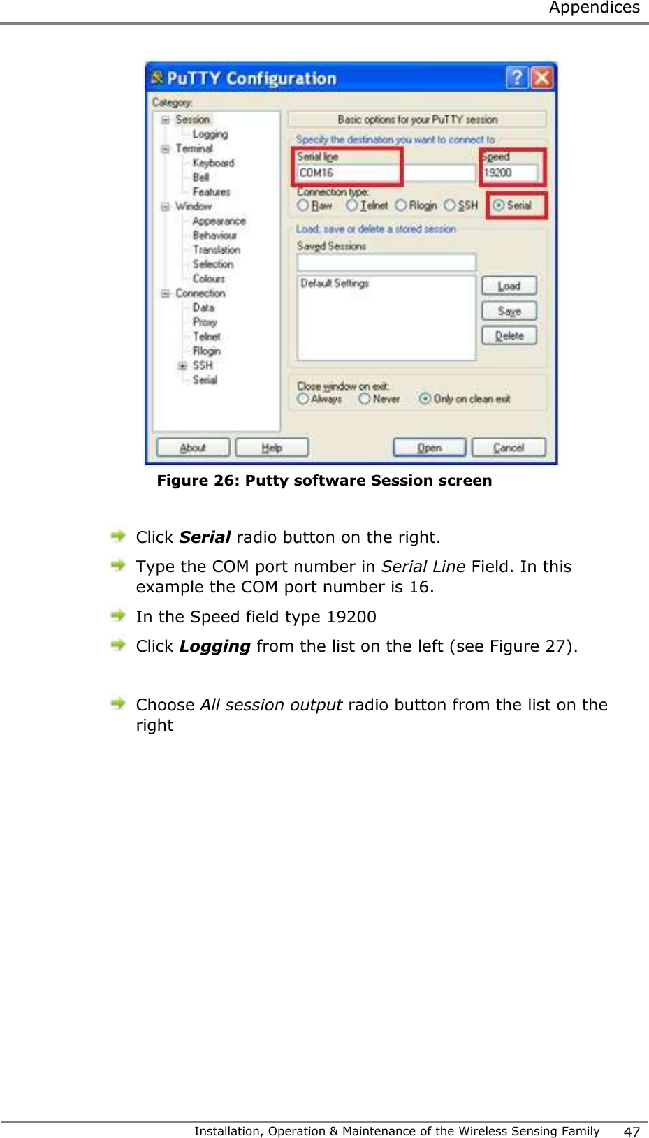  Appendices   Installation, Operation &amp; Maintenance of the Wireless Sensing Family 47   Figure 26: Putty software Session screen   Click Serial radio button on the right.   Type the COM port number in Serial Line Field. In this example the COM port number is 16.  In the Speed field type 19200  Click Logging from the list on the left (see Figure 27).   Choose All session output radio button from the list on the right  