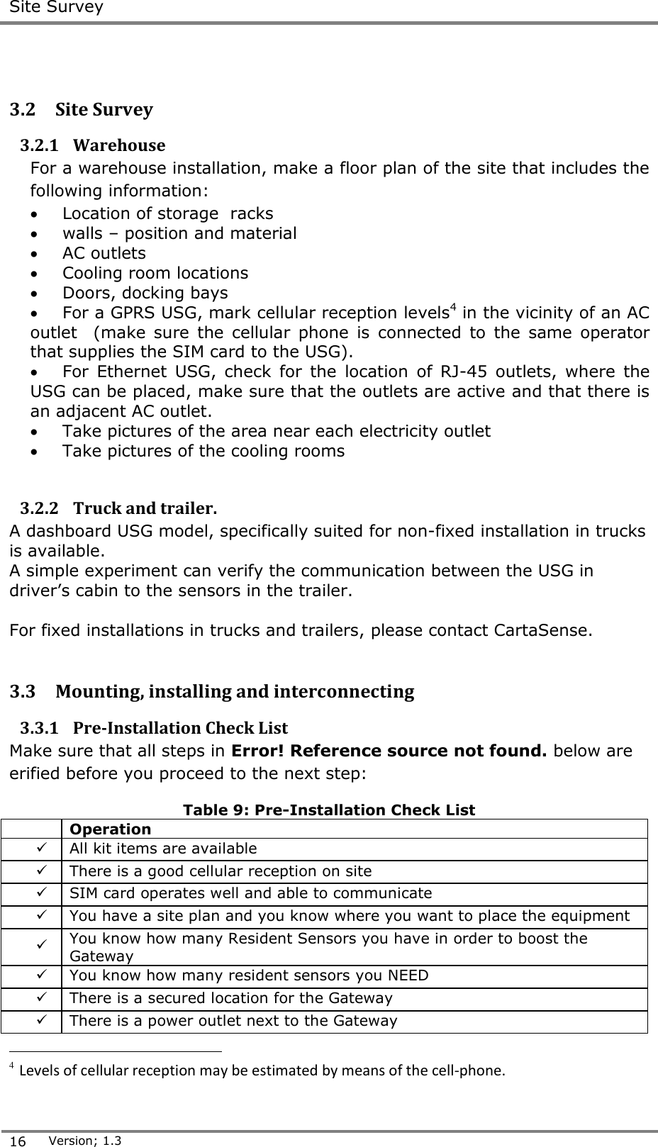  Site Survey  16 Version; 1.3   3.2 Site Survey 3.2.1 Warehouse For a warehouse installation, make a floor plan of the site that includes the following information:  Location of storage  racks  walls &ndash; position and material  AC outlets  Cooling room locations  Doors, docking bays  For a GPRS USG, mark cellular reception levels4 in the vicinity of an AC outlet    (make  sure  the  cellular  phone  is  connected  to  the  same  operator that supplies the SIM card to the USG).  For  Ethernet  USG,  check  for  the  location  of  RJ-45  outlets,  where  the USG can be placed, make sure that the outlets are active and that there is an adjacent AC outlet.   Take pictures of the area near each electricity outlet  Take pictures of the cooling rooms  3.2.2 Truck and trailer.  A dashboard USG model, specifically suited for non-fixed installation in trucks is available.  A simple experiment can verify the communication between the USG in driver&rsquo;s cabin to the sensors in the trailer.  For fixed installations in trucks and trailers, please contact CartaSense.   3.3 Mounting, installing and interconnecting 3.3.1 Pre-Installation Check List Make sure that all steps in Error! Reference source not found. below are erified before you proceed to the next step: Table 9: Pre-Installation Check List  Operation    All kit items are available   There is a good cellular reception on site   SIM card operates well and able to communicate   You have a site plan and you know where you want to place the equipment    You know how many Resident Sensors you have in order to boost the Gateway   You know how many resident sensors you NEED   There is a secured location for the Gateway    There is a power outlet next to the Gateway                                        4 Levels of cellular reception may be estimated by means of the cell-phone. 