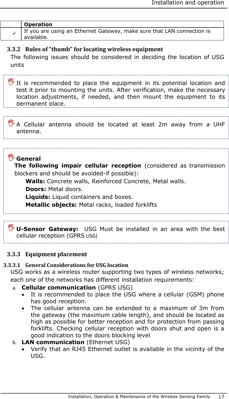  Installation and operation   Installation, Operation &amp; Maintenance of the Wireless Sensing Family 17   Operation    If you are using an Ethernet Gateway, make sure that LAN connection is available. 3.3.2 Rules of &ldquo;thumb&rdquo; for locating wireless equipment The following issues should be considered in deciding the location of USG units                  3.3.3 Equipment placement 3.3.3.1 General Considerations for USG location   USG works as a wireless router supporting two types of wireless networks; each one of the networks has different installation requirements:  a. Cellular communication (GPRS USG)  It is recommended to place the USG where a cellular (GSM) phone has good reception.   The  cellular  antenna  can  be  extended  to  a  maximum  of  3m  from the gateway (the maximum cable length), and should be located as high as possible for better reception and for protection from passing forklifts. Checking cellular reception with doors shut and open is a good indication to the doors blocking level b. LAN communication (Ethernet USG)  Verify that an RJ45 Ethernet outlet is available in the vicinity of the USG.  It  is  recommended  to  place  the  equipment  in  its  potential  location  and test it prior to mounting the units. After verification, make the necessary location  adjustments,  if  needed,  and  then  mount  the  equipment  to  its permanent place.   A  Cellular  antenna  should  be  located  at  least  2m  away  from  a  UHF antenna.   General  The  following  impair  cellular  reception  (considered as  transmission blockers and should be avoided-if possible): Walls: Concrete walls, Reinforced Concrete, Metal walls.  Doors: Metal doors.    Liquids: Liquid containers and boxes. Metallic objects: Metal racks, loaded forklifts  U-Sensor  Gateway:  USG  Must  be  installed  in  an  area  with  the  best cellular reception (GPRS USG)  