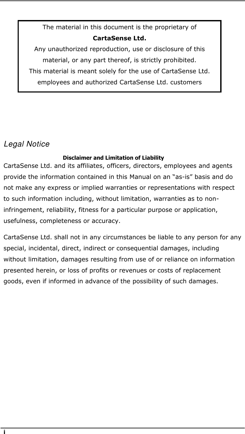   i          Legal Notice       Disclaimer and Limitation of Liability CartaSense Ltd. and its affiliates, officers, directors, employees and agents provide the information contained in this Manual on an &ldquo;as-is&rdquo; basis and do not make any express or implied warranties or representations with respect to such information including, without limitation, warranties as to non-infringement, reliability, fitness for a particular purpose or application, usefulness, completeness or accuracy.  CartaSense Ltd. shall not in any circumstances be liable to any person for any special, incidental, direct, indirect or consequential damages, including without limitation, damages resulting from use of or reliance on information presented herein, or loss of profits or revenues or costs of replacement goods, even if informed in advance of the possibility of such damages.    The material in this document is the proprietary of CartaSense Ltd. Any unauthorized reproduction, use or disclosure of this material, or any part thereof, is strictly prohibited. This material is meant solely for the use of CartaSense Ltd. employees and authorized CartaSense Ltd. customers 