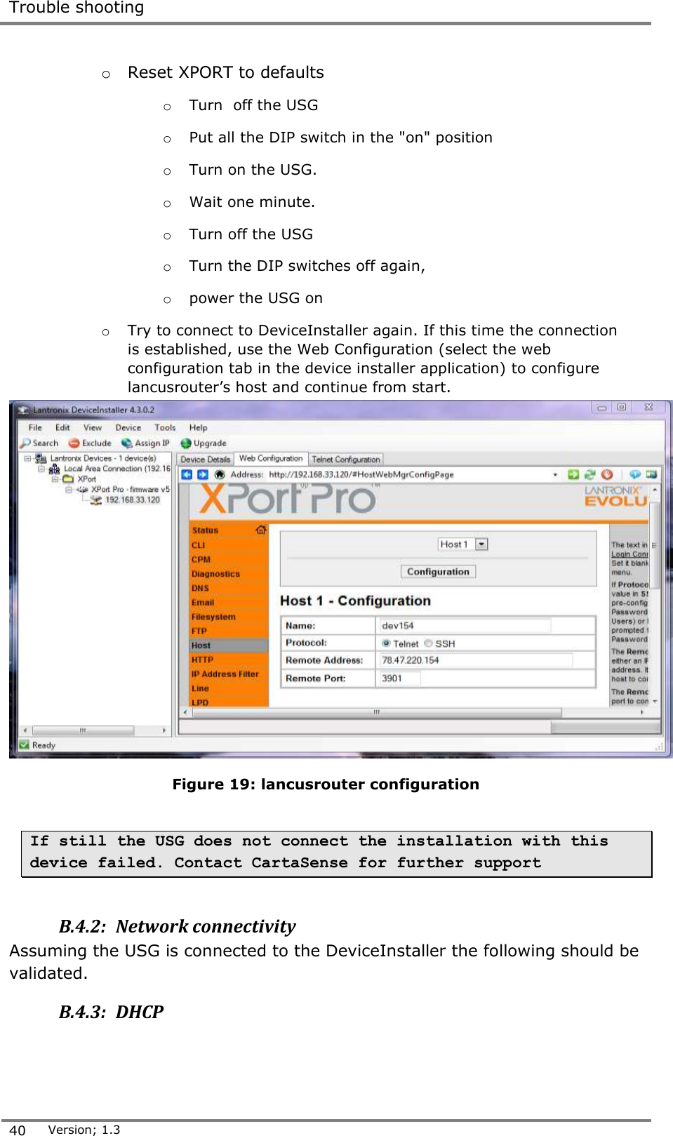  Trouble shooting  40 Version; 1.3  o Reset XPORT to defaults o Turn  off the USG  o Put all the DIP switch in the "on" position o Turn on the USG.  o Wait one minute.   o Turn off the USG o Turn the DIP switches off again,  o power the USG on o Try to connect to DeviceInstaller again. If this time the connection is established, use the Web Configuration (select the web configuration tab in the device installer application) to configure lancusrouter&rsquo;s host and continue from start.  Figure 19: lancusrouter configuration  If still the USG does not connect the installation with this device failed. Contact CartaSense for further support  B.4.2:  Network connectivity Assuming the USG is connected to the DeviceInstaller the following should be validated. B.4.3:  DHCP  