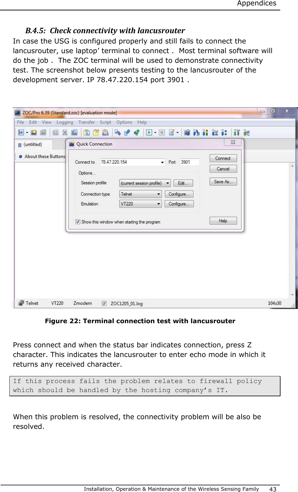  Appendices   Installation, Operation &amp; Maintenance of the Wireless Sensing Family 43  B.4.5:  Check connectivity with lancusrouter In case the USG is configured properly and still fails to connect the lancusrouter, use laptop&rsquo; terminal to connect .  Most terminal software will do the job .  The ZOC terminal will be used to demonstrate connectivity test. The screenshot below presents testing to the lancusrouter of the development server. IP 78.47.220.154 port 3901 .   Figure 22: Terminal connection test with lancusrouter  Press connect and when the status bar indicates connection, press Z character. This indicates the lancusrouter to enter echo mode in which it returns any received character.  If this process fails the problem relates to firewall policy which should be handled by the hosting company&rsquo;s IT.   When this problem is resolved, the connectivity problem will be also be resolved.  