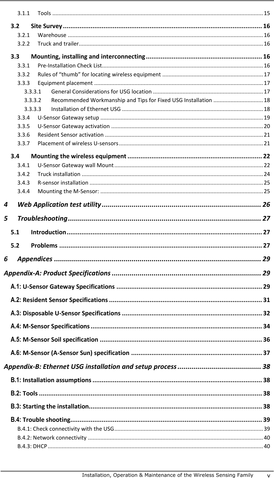     Installation, Operation &amp; Maintenance of the Wireless Sensing Family v  3.1.1 Tools ........................................................................................................................................ 15 3.2 Site Survey ............................................................................................................ 16 3.2.1 Warehouse .............................................................................................................................. 16 3.2.2 Truck and trailer....................................................................................................................... 16 3.3 Mounting, installing and interconnecting ............................................................... 16 3.3.1 Pre-Installation Check List........................................................................................................ 16 3.3.2 Rules of &ldquo;thumb&rdquo; for locating wireless equipment ................................................................. 17 3.3.3 Equipment placement ............................................................................................................. 17 3.3.3.1 General Considerations for USG location ....................................................................... 17 3.3.3.2 Recommended Workmanship and Tips for Fixed USG Installation ................................ 18 3.3.3.3 Installation of Ethernet USG ........................................................................................... 18 3.3.4 U-Sensor Gateway setup ......................................................................................................... 19 3.3.5 U-Sensor Gateway activation .................................................................................................. 20 3.3.6 Resident Sensor activation ...................................................................................................... 21 3.3.7 Placement of wireless U-sensors ............................................................................................. 21 3.4 Mounting the wireless equipment ......................................................................... 22 3.4.1 U-Sensor Gateway wall Mount ................................................................................................ 22 3.4.2 Truck installation ..................................................................................................................... 24 3.4.3 R-sensor installation ................................................................................................................ 25 3.4.4 Mounting the M-Sensor: ......................................................................................................... 25 4 Web Application test utility ................................................................................ 26 5 Troubleshooting ................................................................................................. 27 5.1 Introduction .......................................................................................................... 27 5.2 Problems .............................................................................................................. 27 6 Appendices ........................................................................................................ 29 Appendix-A: Product Specifications ........................................................................... 29 A.1: U-Sensor Gateway Specifications ............................................................................... 29 A.2: Resident Sensor Specifications ................................................................................... 31 A.3: Disposable U-Sensor Specifications ............................................................................ 32 A.4: M-Sensor Specifications ............................................................................................. 34 A.5: M-Sensor Soil specification ........................................................................................ 36 A.6: M-Sensor (A-Sensor Sun) specification ....................................................................... 37 Appendix-B: Ethernet USG installation and setup process .......................................... 38 B.1: Installation assumptions ............................................................................................ 38 B.2: Tools ......................................................................................................................... 38 B.3: Starting the installation.............................................................................................. 38 B.4: Trouble shooting........................................................................................................ 39 B.4.1: Check connectivity with the USG ................................................................................................ 39 B.4.2: Network connectivity ................................................................................................................. 40 B.4.3: DHCP ........................................................................................................................................... 40 