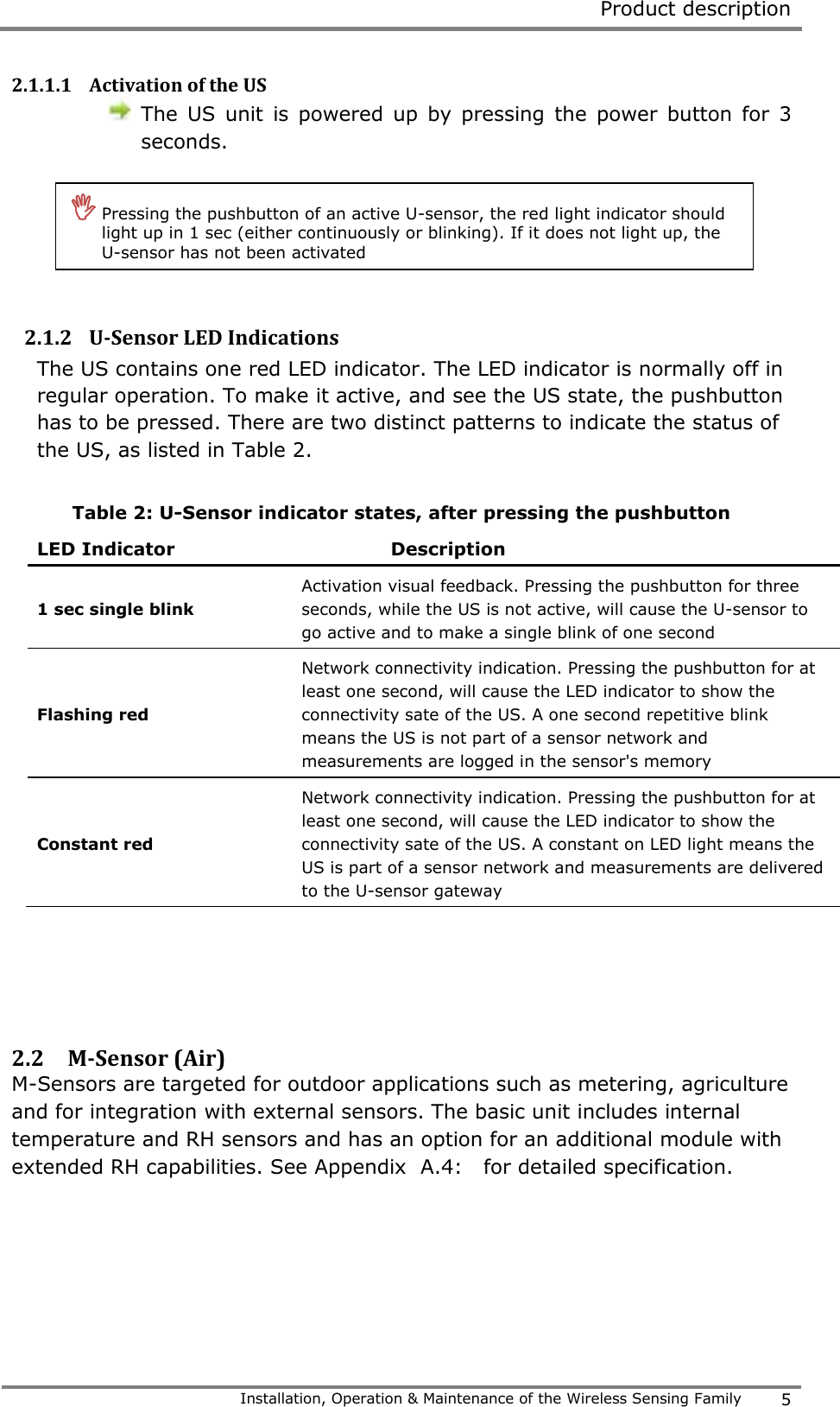  Product description   Installation, Operation &amp; Maintenance of the Wireless Sensing Family 5  2.1.1.1 Activation of the US  The  US  unit  is  powered  up  by  pressing  the  power  button  for  3 seconds.      2.1.2 U-Sensor LED Indications The US contains one red LED indicator. The LED indicator is normally off in regular operation. To make it active, and see the US state, the pushbutton has to be pressed. There are two distinct patterns to indicate the status of the US, as listed in Table 2.  Table 2: U-Sensor indicator states, after pressing the pushbutton LED Indicator Description 1 sec single blink Activation visual feedback. Pressing the pushbutton for three seconds, while the US is not active, will cause the U-sensor to go active and to make a single blink of one second Flashing red  Network connectivity indication. Pressing the pushbutton for at least one second, will cause the LED indicator to show the connectivity sate of the US. A one second repetitive blink means the US is not part of a sensor network and measurements are logged in the sensor's memory  Constant red  Network connectivity indication. Pressing the pushbutton for at least one second, will cause the LED indicator to show the connectivity sate of the US. A constant on LED light means the US is part of a sensor network and measurements are delivered to the U-sensor gateway    2.2 M-Sensor (Air)  M-Sensors are targeted for outdoor applications such as metering, agriculture and for integration with external sensors. The basic unit includes internal temperature and RH sensors and has an option for an additional module with extended RH capabilities. See Appendix  A.4:   for detailed specification.     Pressing the pushbutton of an active U-sensor, the red light indicator should light up in 1 sec (either continuously or blinking). If it does not light up, the U-sensor has not been activated 