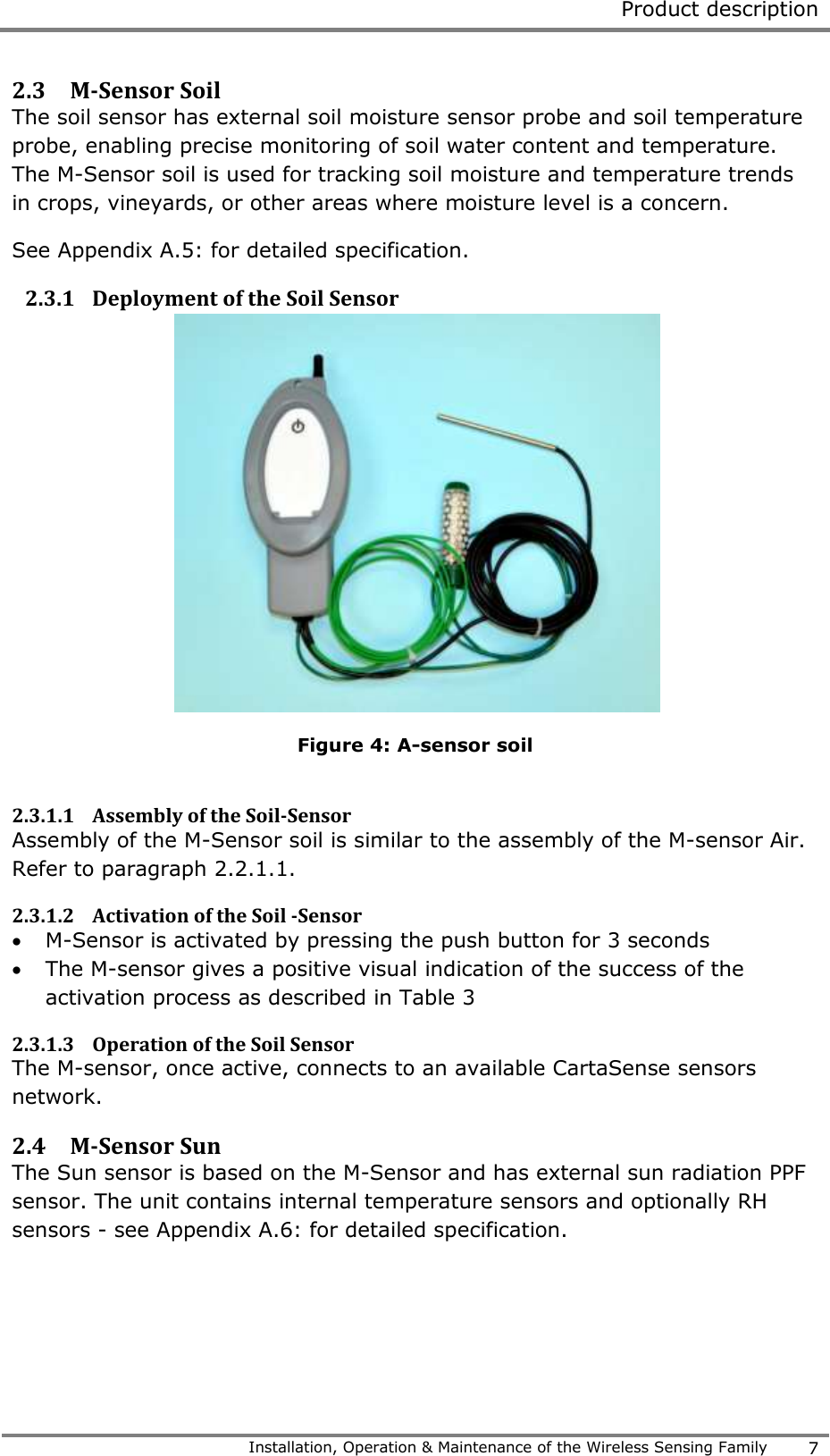  Product description   Installation, Operation &amp; Maintenance of the Wireless Sensing Family 7  2.3 M-Sensor Soil  The soil sensor has external soil moisture sensor probe and soil temperature probe, enabling precise monitoring of soil water content and temperature. The M-Sensor soil is used for tracking soil moisture and temperature trends in crops, vineyards, or other areas where moisture level is a concern.  See Appendix A.5: for detailed specification. 2.3.1 Deployment of the Soil Sensor  Figure 4: A-sensor soil  2.3.1.1 Assembly of the Soil-Sensor   Assembly of the M-Sensor soil is similar to the assembly of the M-sensor Air. Refer to paragraph 2.2.1.1. 2.3.1.2 Activation of the Soil -Sensor   M-Sensor is activated by pressing the push button for 3 seconds  The M-sensor gives a positive visual indication of the success of the activation process as described in Table 3 2.3.1.3 Operation of the Soil Sensor  The M-sensor, once active, connects to an available CartaSense sensors network.  2.4 M-Sensor Sun   The Sun sensor is based on the M-Sensor and has external sun radiation PPF sensor. The unit contains internal temperature sensors and optionally RH sensors - see Appendix A.6: for detailed specification. 