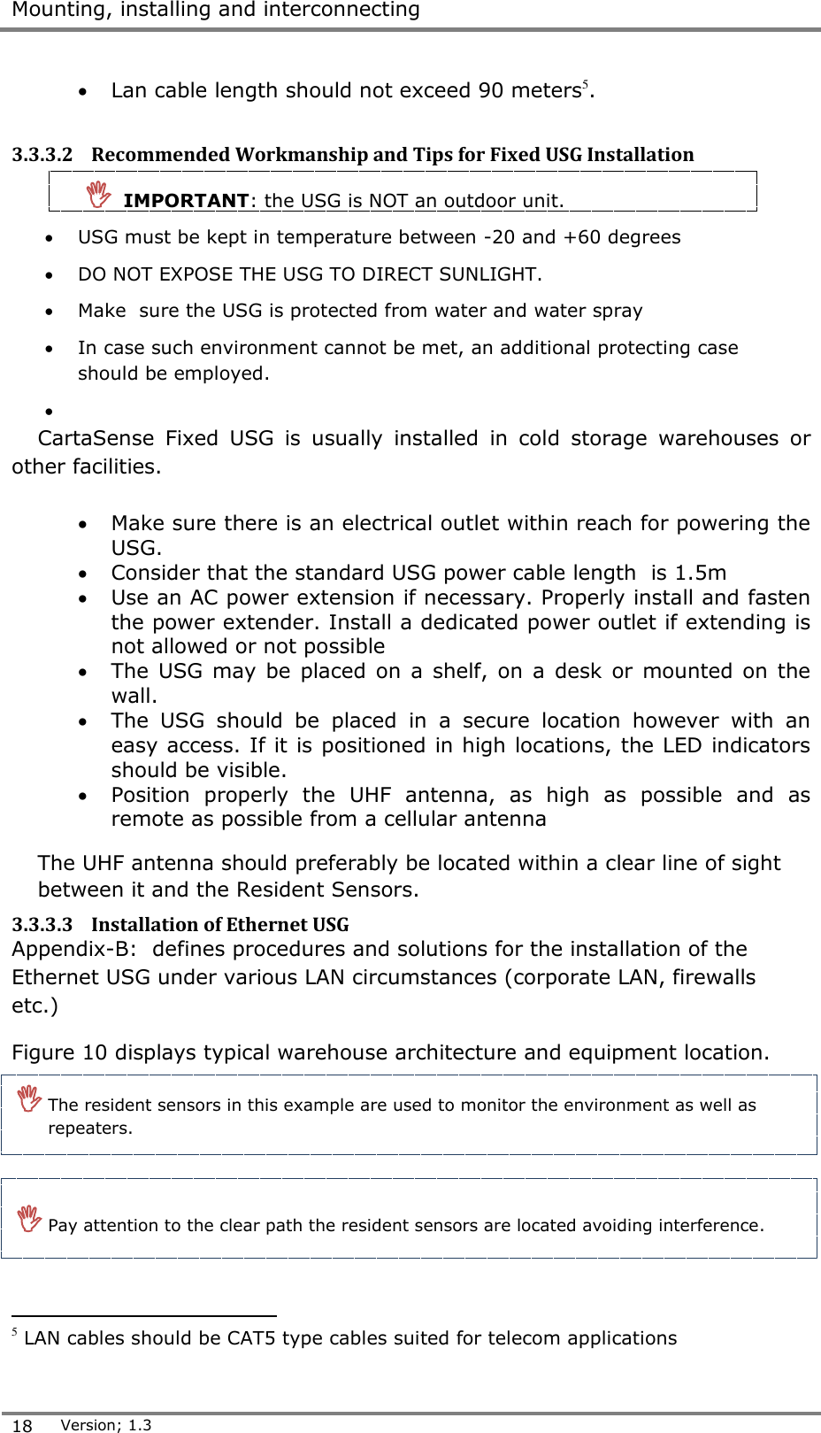  Mounting, installing and interconnecting  18 Version; 1.3   Lan cable length should not exceed 90 meters5.  3.3.3.2 Recommended Workmanship and Tips for Fixed USG Installation    IMPORTANT: the USG is NOT an outdoor unit.   USG must be kept in temperature between -20 and +60 degrees  DO NOT EXPOSE THE USG TO DIRECT SUNLIGHT.  Make  sure the USG is protected from water and water spray  In case such environment cannot be met, an additional protecting case should be employed.   CartaSense  Fixed  USG  is  usually  installed  in  cold  storage  warehouses  or other facilities.   Make sure there is an electrical outlet within reach for powering the USG.   Consider that the standard USG power cable length  is 1.5m  Use an AC power extension if necessary. Properly install and fasten the power extender. Install a dedicated power outlet if extending is not allowed or not possible   The USG  may be  placed on  a  shelf, on  a  desk  or mounted  on the wall.  The  USG  should  be  placed  in  a  secure  location  however  with  an easy access. If it is positioned in high locations, the LED indicators should be visible.   Position  properly  the  UHF  antenna,  as  high  as  possible  and  as remote as possible from a cellular antenna The UHF antenna should preferably be located within a clear line of sight between it and the Resident Sensors. 3.3.3.3 Installation of Ethernet USG Appendix-B:  defines procedures and solutions for the installation of the Ethernet USG under various LAN circumstances (corporate LAN, firewalls etc.) Figure 10 displays typical warehouse architecture and equipment location.                                                 5 LAN cables should be CAT5 type cables suited for telecom applications  The resident sensors in this example are used to monitor the environment as well as repeaters.  Pay attention to the clear path the resident sensors are located avoiding interference.  